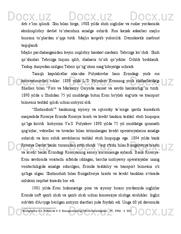 deb   e lon   qilindi.   Shu   bilan   birga,   1908   yilda   shoh   inglizlar   va   ruslar   yordamidaʼ
aksilinqilobiy   davlat   to’ntarishini   amalga   oshirdi.   Rus   kazak   askarlari   majlis
binosini   to’plardan   o’qqa   tutdi.   Majlis   tarqatib   yuborildi.   Demokratik   matbuot
taqiqlandi.
Majlis   parchalanganidan   keyin   inqilobiy   harakat   markazi   Tabrizga   ko chdi.   Shoh	
ʻ
qo’shinlari   Tabrizga   hujum   qilib,   shaharni   to’sib   qo’ydilar.   Ochlik   boshlandi.
Tashqi dunyodan uzilgan Tabriz qo zg oloni mag lubiyatga uchradi. 	
ʻ ʻ ʻ
Taniqli   kapitalistlar   aka-uka   Polyakovlar   ham   Erondagi   yirik   rus
konsessionerlari   edilar.   1889   yilda   L.S.   Polyakov   Eronning   yirik   shaharlaridagi
filiallari   bilan   “Fors   va   Markaziy   Osiyoda   sanoat   va   savdo   hamkorligi”ni   tuzdi.
1890   yilda   u   Shohdan   75   yil   muddatga   butun   Eron   bo'ylab   sug'urta   va   transport
biznesini tashkil qilish uchun imtiyoz oldi.
“Shohinshoh” 4
  bankining   siyosiy   va   iqtisodiy   ta’siriga   qarshi   kurashish
maqsadida Rossiya Eronda Rossiya  hisob va kredit bankini tashkil etish huquqini
qo’lga   kiritdi.   Imtiyozni   Ya.S.   Polyakov   1890   yilda   75   yil   muddatga   qimmatli
qog'ozlar,   veksellar   va   tovarlar   bilan   ta'minlangan   kredit   operatsiyalarini   amalga
oshirish   va   kim   oshdi   savdolarini   tashkil   etish   huquqiga   ega.   1894   yilda   bank
Rossiya Davlat banki tomonidan sotib olindi. Vaqt o'tishi bilan Buxgalteriya hisobi
va kredit  banki Erondagi  Rossiyaning  asosiy korxonasiga aylandi. Bank Rossiya-
Eron   savdosida   vositachi   sifatida   ishlagan,   barcha   moliyaviy   operatsiyalar   uning
vositachiligida   amalga   oshirilgan,   Eronda   tashkiliy   va   transport   biznesini   o'z
qo'liga   olgan.   Shohinshoh   bilan   Buxgalteriya   hisobi   va   kredit   banklari   o'rtasida
uzluksiz raqobat kurashi bor edi.
1901   yilda   Eron   hukumatiga   pora   va   siyosiy   bosim   yordamida   inglizlar
Eronda neft qazib olish va qazib olish uchun konsessiya  olishga erishdilar. Ingliz
sub'ekti d'Arcyga berilgan imtiyoz shartlari juda foydali edi. Unga 60 yil davomida
4
 Kosogovskiy V.A. Polkovnik V. A. Kosogovskiyning Tehron kundaligidan. - M., 1960. - S. 105. 