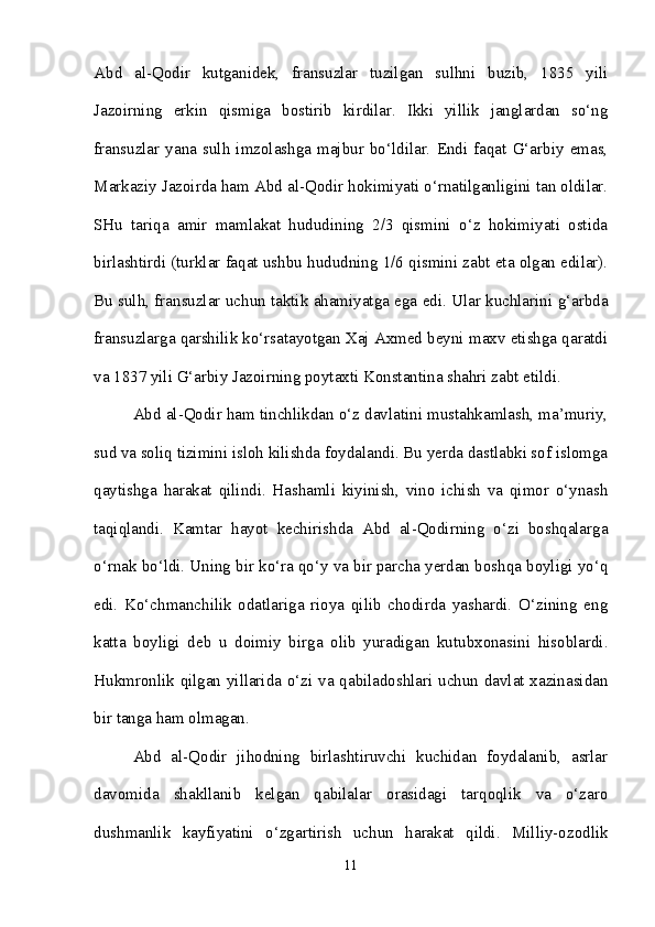 Abd   al-Qodir   kutganidek,   fransuzlar   tuzilgan   sulhni   buzib,   1835   yili
Jazoirning   erkin   qismiga   bostirib   kirdilar.   Ikki   yillik   janglardan   so‘ng
fransuzlar   yana   sulh   imzolashga   majbur   bo‘ldilar.   Endi   faqat   G‘arbiy   emas,
Markaziy Jazoirda ham Abd al-Qodir hokimiyati o‘rnatilganligini tan oldilar.
SHu   tariqa   amir   mamlakat   hududining   2/3   qismini   o‘z   hokimiyati   ostida
birlashtirdi (turklar faqat ushbu hududning 1/6 qismini zabt eta olgan edilar).
Bu sulh, fransuzlar uchun taktik ahamiyatga ega edi. Ular kuchlarini g‘arbda
fransuzlarga qarshilik ko‘rsatayotgan Xaj Axmed beyni maxv etishga qaratdi
va 1837 yili G‘arbiy Jazoirning poytaxti Konstantina shahri zabt etildi. 
Abd al-Qodir ham tinchlikdan o‘z davlatini mustahkamlash, ma’muriy,
sud va soliq tizimini isloh kilishda foydalandi. Bu yerda dastlabki sof islomga
qaytishga   harakat   qilindi.   Hashamli   kiyinish,   vino   ichish   va   qimor   o‘ynash
taqiqlandi.   Kamtar   hayot   kechirishda   Abd   al-Qodirning   o‘zi   boshqalarga
o‘rnak bo‘ldi. Uning bir ko‘ra qo‘y va bir parcha yerdan boshqa boyligi yo‘q
edi.   Ko‘chmanchilik   odatlariga   rioya   qilib   chodirda   yashardi.   O‘zining   eng
katta   boyligi   deb   u   doimiy   birga   olib   yuradigan   kutubxonasini   hisoblardi.
Hukmronlik qilgan yillarida o‘zi va qabiladoshlari uchun davlat xazinasidan
bir tanga ham olmagan. 
Abd   al-Qodir   jihodning   birlashtiruvchi   kuchidan   foydalanib,   asrlar
davomida   shakllanib   kelgan   qabilalar   orasidagi   tarqoqlik   va   o‘zaro
dushmanlik   kayfiyatini   o‘zgartirish   uchun   harakat   qildi.   Milliy-ozodlik
11 