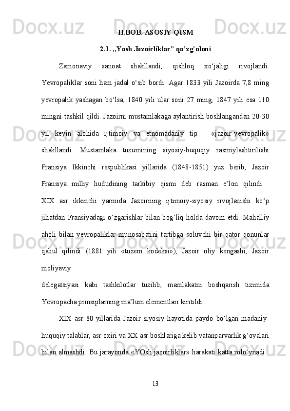 II.BOB. ASOSIY QISM
2.1. ,,Yosh Jazoirliklar” qo’zg’oloni
Zamonaviy   sanoat   shakllandi,   qishloq   xo‘jaligi   rivojlandi.
Yevropaliklar   soni   ham   jadal   o‘sib   bordi.   Agar   1833   yili   Jazoirda   7,8   ming
yevropalik   yashagan   bo‘lsa,   1840   yili   ular   soni   27   ming,   1847   yili   esa   110
mingni tashkil qildi. Jazoirni mustamlakaga aylantirish boshlangandan 20-30
yil   keyin   alohida   ijtimoiy   va   etnomadaniy   tip   -   «jazoir-yevropalik»
shakllandi.   Mustamlaka   tuzumining   siyosiy-huquqiy   rasmiylashtirilishi
Fransiya   Ikkinchi   respublikasi   yillarida   (1848-1851)   yuz   berib,   Jazoir
Fransiya   milliy   hududining   tarkibiy   qismi   deb   rasman   e’lon   qilindi.  
XIX   asr   ikkinchi   yarmida   Jazoirning   ijtimoiy-siyosiy   rivojlanishi   ko‘p
jihatdan  Fransiyadagi  o‘zgarishlar  bilan  bog‘liq  holda  davom  etdi.  Mahalliy
aholi   bilan   yevropaliklar   munosabatini   tartibga   soluvchi   bir   qator   qonunlar
qabul   qilindi   (1881   yili   «tuzem   kodeksi»),   Jazoir   oliy   kengashi,   Jazoir
moliyaviy  
delegatsiyasi   kabi   tashkilotlar   tuzilib,   mamlakatni   boshqarish   tizimida
Yevropacha prinsiplarning ma’lum elementlari kiritildi. 
XIX   asr   80-yillarida   Jazoir   siyosiy   hayotida   paydo   bo‘lgan   madaniy-
huquqiy talablar, asr oxiri va XX asr boshlariga kelib vatanparvarlik g‘oyalari
bilan almashdi. Bu jarayonda «YOsh jazoirliklar» harakati katta rolo‘ynadi.  
13 