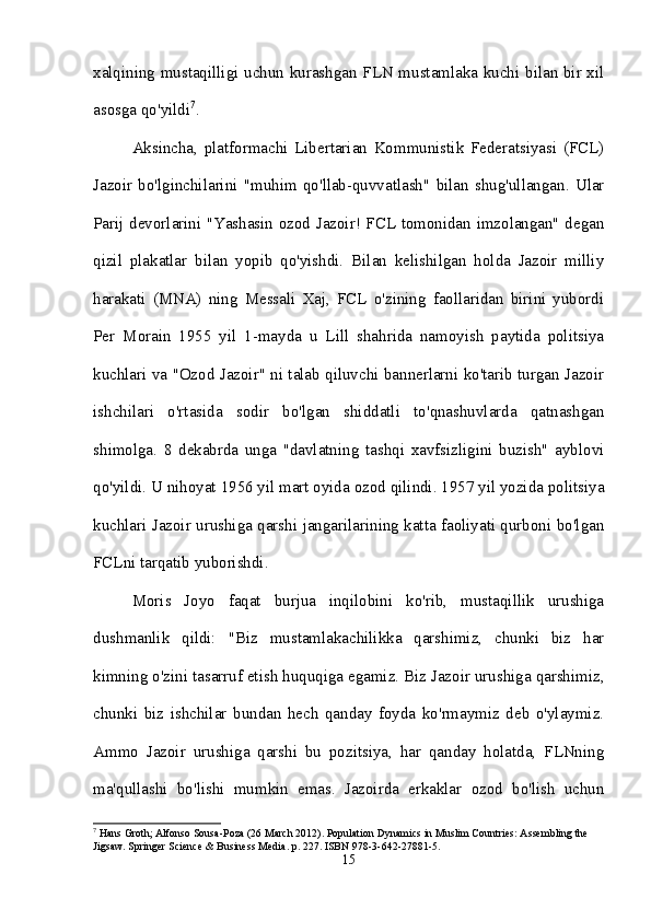 xalqining mustaqilligi uchun kurashgan FLN mustamlaka kuchi bilan bir xil
asosga qo'yildi 7
. 
Aksincha,   platformachi   Libertarian   Kommunistik   Federatsiyasi   (FCL)
Jazoir   bo'lginchilarini   "muhim   qo'llab-quvvatlash"   bilan   shug'ullangan.   Ular
Parij devorlarini "Yashasin ozod Jazoir! FCL tomonidan imzolangan" degan
qizil   plakatlar   bilan   yopib   qo'yishdi.   Bilan   kelishilgan   holda   Jazoir   milliy
harakati   (MNA)   ning   Messali   Xaj,   FCL   o'zining   faollaridan   birini   yubordi
Per   Morain   1955   yil   1-mayda   u   Lill   shahrida   namoyish   paytida   politsiya
kuchlari va "Ozod Jazoir" ni talab qiluvchi bannerlarni ko'tarib turgan Jazoir
ishchilari   o'rtasida   sodir   bo'lgan   shiddatli   to'qnashuvlarda   qatnashgan
shimolga.   8   dekabrda   unga   "davlatning   tashqi   xavfsizligini   buzish"   ayblovi
qo'yildi. U nihoyat 1956 yil mart oyida ozod qilindi. 1957 yil yozida politsiya
kuchlari Jazoir urushiga qarshi jangarilarining katta faoliyati qurboni bo'lgan
FCLni tarqatib yuborishdi. 
Moris   Joyo   faqat   burjua   inqilobini   ko'rib,   mustaqillik   urushiga
dushmanlik   qildi:   "Biz   mustamlakachilikka   qarshimiz,   chunki   biz   har
kimning o'zini tasarruf etish huquqiga egamiz. Biz Jazoir urushiga qarshimiz,
chunki   biz   ishchilar   bundan   hech   qanday   foyda   ko'rmaymiz   deb   o'ylaymiz.
Ammo   Jazoir   urushiga   qarshi   bu   pozitsiya,   har   qanday   holatda,   FLNning
ma'qullashi   bo'lishi   mumkin   emas.   Jazoirda   erkaklar   ozod   bo'lish   uchun
7
 Hans Groth; Alfonso Sousa-Poza (26 March 2012). Population Dynamics in Muslim Countries: Assembling the 
Jigsaw. Springer Science & Business Media. p. 227. ISBN 978-3-642-27881-5.
15 