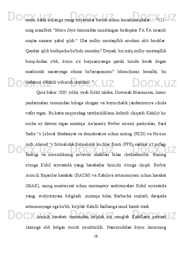 emas, balki o'zlariga yangi xo'jayinlar berish uchun kurashmoqdalar ... "121-
ning manifesti "Moris Joyo tomonidan imzolangan boshqalar FA FA nuansli
nuqtai   nazarni   qabul   qildi:"   Ular   milliy   mustaqillik   urushini   olib   bordilar.
Qanday qilib boshqacha bo'lishi mumkin? Demak, biz xalq milliy mustaqillik
bosqichidan   o'tib,   keyin   o'z   burjuaziyasiga   qarshi   turishi   kerak   degan
marksistik   nazariyaga   obuna   bo'layapmizmi?   Ishonchimiz   komilki,   bu
qadamni o'tkazib yuborish mumkin. "
Qora bahor 2001 yilda, yosh Kobil talaba, Guermah Massinissa, Jazoir
jandarmalari   tomonidan   hibsga   olingan   va   keyinchalik   jandarmeriya   ichida
vafot etgan. Bu katta miqyosdagi tartibsizliklarni keltirib chiqardi Kabiliy bir
necha   oy   davom   etgan   mintaqa.   An'anaviy   Berber   siyosiy   partiyalari,   Said
Sadiy "s Liberal Madaniyat va demokratiya uchun miting (RCD) va Hocine
Aith Ahmed "s Sotsialistik Sotsialistik kuchlar fronti (FFS), radikal o't pufagi
faolligi   va   norozilikning   zo'ravon   shakllari   bilan   chetlashtirildi.   Buning
o'rniga   Kobil   siyosatida   yangi   harakatlar   birinchi   o'ringa   chiqdi:   Berber
Arouch fuqarolar harakati (BACM) va Kabiliya avtonomiyasi uchun harakat
(MAK),   uning   muxtoriyat   uchun   mintaqaviy   ambitsiyalari   Kobil   siyosatida
yangi   evolyutsiyani   belgiladi:   mintaqa   bilan   Barbacha   sezilarli   darajada
avtonomiyaga ega bo'lib, ko'plab Kabilli faollariga umid baxsh etadi. 
Arouch   harakati   tomonidan   ko'plab   o'n   minglab   Kabillarni   poytaxt
Jazoirga   olib   kelgan   yurish   uyushtirildi.   Namoyishdan   keyin   Jazoirning
16 