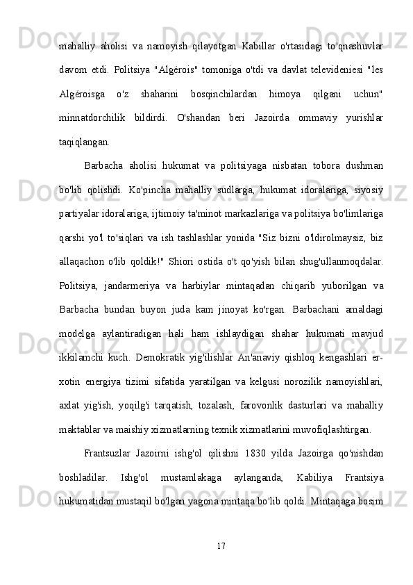 mahalliy   aholisi   va   namoyish   qilayotgan   Kabillar   o'rtasidagi   to'qnashuvlar
davom   etdi.   Politsiya   "Algérois"   tomoniga   o'tdi   va   davlat   televideniesi   "les
Algéroisga   o'z   shaharini   bosqinchilardan   himoya   qilgani   uchun"
minnatdorchilik   bildirdi.   O'shandan   beri   Jazoirda   ommaviy   yurishlar
taqiqlangan. 
Barbacha   aholisi   hukumat   va   politsiyaga   nisbatan   tobora   dushman
bo'lib   qolishdi.   Ko'pincha   mahalliy   sudlarga,   hukumat   idoralariga,   siyosiy
partiyalar idoralariga, ijtimoiy ta'minot markazlariga va politsiya bo'limlariga
qarshi   yo'l   to'siqlari   va   ish   tashlashlar   yonida   "Siz   bizni   o'ldirolmaysiz,   biz
allaqachon   o'lib   qoldik!"   Shiori   ostida   o't   qo'yish   bilan   shug'ullanmoqdalar.
Politsiya,   jandarmeriya   va   harbiylar   mintaqadan   chiqarib   yuborilgan   va
Barbacha   bundan   buyon   juda   kam   jinoyat   ko'rgan.   Barbachani   amaldagi
modelga   aylantiradigan   hali   ham   ishlaydigan   shahar   hukumati   mavjud
ikkilamchi   kuch.   Demokratik   yig'ilishlar   An'anaviy   qishloq   kengashlari   er-
xotin   energiya   tizimi   sifatida   yaratilgan   va   kelgusi   norozilik   namoyishlari,
axlat   yig'ish,   yoqilg'i   tarqatish,   tozalash,   farovonlik   dasturlari   va   mahalliy
maktablar va maishiy xizmatlarning texnik xizmatlarini muvofiqlashtirgan. 
Frantsuzlar   Jazoirni   ishg'ol   qilishni   1830   yilda   Jazoirga   qo'nishdan
boshladilar.   Ishg'ol   mustamlakaga   aylanganda,   Kabiliya   Frantsiya
hukumatidan mustaqil bo'lgan yagona mintaqa bo'lib qoldi. Mintaqaga bosim
17 