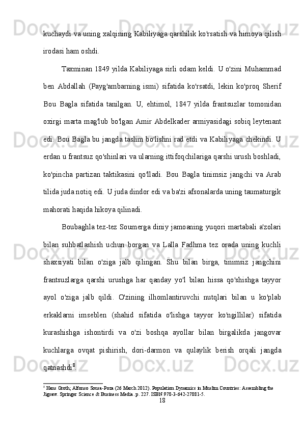 kuchaydi va uning xalqining Kabiliyaga qarshilik ko'rsatish va himoya qilish
irodasi ham oshdi. 
Taxminan 1849 yilda Kabiliyaga sirli odam keldi. U o'zini Muhammad
ben   Abdallah   (Payg'ambarning   ismi)   sifatida   ko'rsatdi,   lekin   ko'proq   Sherif
Bou   Bagla   sifatida   tanilgan.   U,   ehtimol,   1847   yilda   frantsuzlar   tomonidan
oxirgi marta mag'lub bo'lgan Amir Abdelkader armiyasidagi sobiq leytenant
edi. Bou Bagla bu jangda taslim bo'lishni rad etdi va Kabiliyaga chekindi. U
erdan u frantsuz qo'shinlari va ularning ittifoqchilariga qarshi urush boshladi,
ko'pincha   partizan   taktikasini   qo'lladi.   Bou   Bagla   tinimsiz   jangchi   va   Arab
tilida juda notiq edi. U juda dindor edi va ba'zi afsonalarda uning taumaturgik
mahorati haqida hikoya qilinadi. 
Boubaghla tez-tez Soumerga diniy jamoaning yuqori martabali a'zolari
bilan   suhbatlashish   uchun   borgan   va   Lalla   Fadhma   tez   orada   uning   kuchli
shaxsiyati   bilan   o'ziga   jalb   qilingan.   Shu   bilan   birga,   tinimsiz   jangchini
frantsuzlarga   qarshi   urushga   har   qanday   yo'l   bilan   hissa   qo'shishga   tayyor
ayol   o'ziga   jalb   qildi.   O'zining   ilhomlantiruvchi   nutqlari   bilan   u   ko'plab
erkaklarni   imseblen   (shahid   sifatida   o'lishga   tayyor   ko'ngillilar)   sifatida
kurashishga   ishontirdi   va   o'zi   boshqa   ayollar   bilan   birgalikda   jangovar
kuchlarga   ovqat   pishirish,   dori-darmon   va   qulaylik   berish   orqali   jangda
qatnashdi 8
. 
8
 Hans Groth; Alfonso Sousa-Poza (26 March 2012). Population Dynamics in Muslim Countries: Assembling the 
Jigsaw. Springer Science & Business Media. p. 227. ISBN 978-3-642-27881-5.
18 