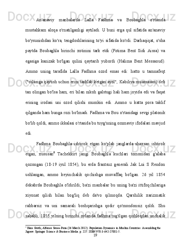 An'anaviy   manbalarda   Lalla   Fadhma   va   Boubaghla   o'rtasida
mustahkam   aloqa   o'rnatilganligi   aytiladi.   U   buni   erga   qul   sifatida   an'anaviy
bo'ysunishdan   ko'ra,   tengdoshlarining   to'yi   sifatida   ko'rdi.   Darhaqiqat,   o'sha
paytda   Boubaghla   birinchi   xotinini   tark   etdi   (Fotima   Bent   Sidi   Aissa)   va
egasiga   kanizak   bo'lgan   qulini   qaytarib   yubordi   (Halima   Bent   Messaoud).
Ammo   uning   tarafida   Lalla   Fadhma   ozod   emas   edi:   hatto   u   tamnafeqt
("oilasiga qaytish uchun erini tashlab ketgan ayol", Kabiliya muassasasi) deb
tan olingan bo'lsa ham, eri bilan nikoh galstugi hali ham joyida edi va faqat
erining   irodasi   uni   ozod   qilishi   mumkin   edi.   Ammo   u   katta   pora   taklif
qilganda ham bunga rozi bo'lmadi. Fadhma va Bou o'rtasidagi sevgi platonik
bo'lib qoldi, ammo ikkalasi o'rtasida bu tuyg'uning ommaviy ifodalari mavjud
edi. 
Fadhma   Boubaghla   ishtirok   etgan   ko'plab   janglarda   shaxsan   ishtirok
etgan,   xususan 9
  Tachekkirt   jangi   Boubaghla   kuchlari   tomonidan   g'alaba
qozongan   (18-19   iyul   1854),   bu   erda   frantsuz   generali   Jak   Lui   S   Rendon
ushlangan,   ammo   keyinchalik   qochishga   muvaffaq   bo'lgan.   26   yil   1854
dekabrda   Boubaghla   o'ldirildi;   ba'zi   manbalar   bu   uning   ba'zi   ittifoqchilariga
xiyonat   qilish   bilan   bog'liq   deb   da'vo   qilmoqda.   Qarshilik   xarizmatik
rahbarsiz   va   uni   samarali   boshqarishga   qodir   qo'mondonsiz   qoldi.   Shu
sababli, 1855 yilning birinchi oylarida fadhma tug'ilgan qishloqdan unchalik
9
 Hans Groth; Alfonso Sousa-Poza (26 March 2012). Population Dynamics in Muslim Countries: Assembling the 
Jigsaw.  Springer Science & Business Media. p. 227. ISBN 978-3-642-27881-5.
19 