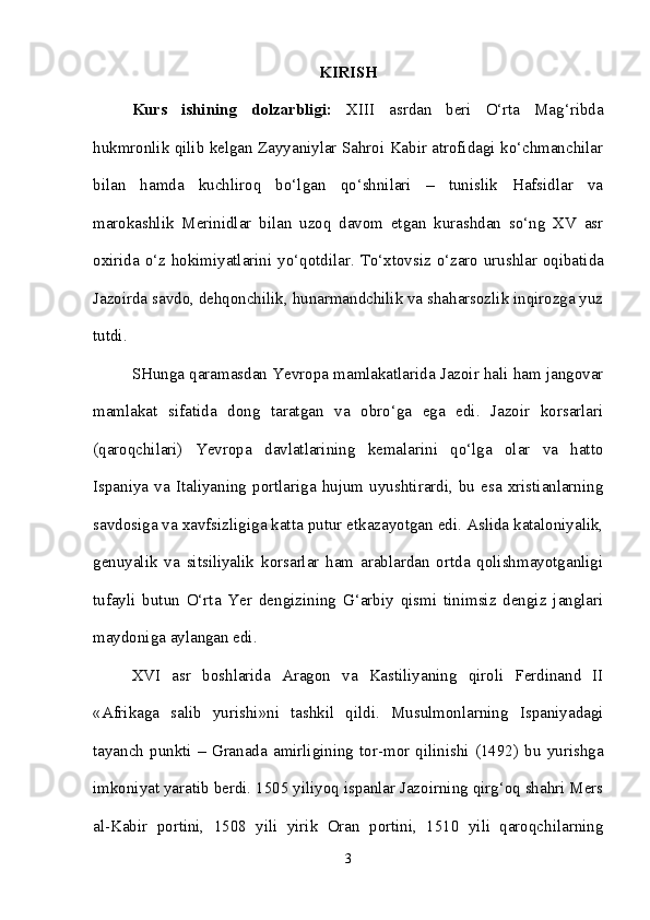 KIRISH
Kurs   ishining   dolzarbligi:   XIII   asrdan   beri   O‘rta   Mag‘ribda
hukmronlik qilib kelgan Zayyaniylar Sahroi Kabir atrofidagi ko‘chmanchilar
bilan   hamda   kuchliroq   bo‘lgan   qo‘shnilari   –   tunislik   Hafsidlar   va
marokashlik   Merinidlar   bilan   uzoq   davom   etgan   kurashdan   so‘ng   XV   asr
oxirida o‘z hokimiyatlarini yo‘qotdilar.   To‘xtovsiz o‘zaro urushlar oqibatida
Jazoirda savdo, dehqonchilik, hunarmandchilik va shaharsozlik inqirozga yuz
tutdi.
SHunga qaramasdan Yevropa mamlakatlarida Jazoir hali ham jangovar
mamlakat   sifatida   dong   taratgan   va   obro‘ga   ega   edi.   Jazoir   korsarlari
(qaroqchilari)   Yevropa   davlatlarining   kemalarini   qo‘lga   olar   va   hatto
Ispaniya   va   Italiyaning   portlariga   hujum   uyushtirardi,   bu   esa   xristianlarning
savdosiga va xavfsizligiga katta putur etkazayotgan edi. Aslida kataloniyalik,
genuyalik   va   sitsiliyalik   korsarlar   ham   arablardan   ortda   qolishmayotganligi
tufayli   butun   O‘rta   Yer   dengizining   G‘arbiy   qismi   tinimsiz   dengiz   janglari
maydoniga aylangan edi. 
XVI   asr   boshlarida   Aragon   va   Kastiliyaning   qiroli   Ferdinand   II
«Afrikaga   salib   yurishi»ni   tashkil   qildi.   Musulmonlarning   Ispaniyadagi
tayanch   punkti   –   Granada   amirligining   tor-mor   qilinishi   (1492)   bu   yurishga
imkoniyat yaratib berdi. 1505 yiliyoq ispanlar Jazoirning qirg‘oq shahri Mers
al-Kabir   portini,   1508   yili   yirik   Oran   portini,   1510   yili   qaroqchilarning
3 