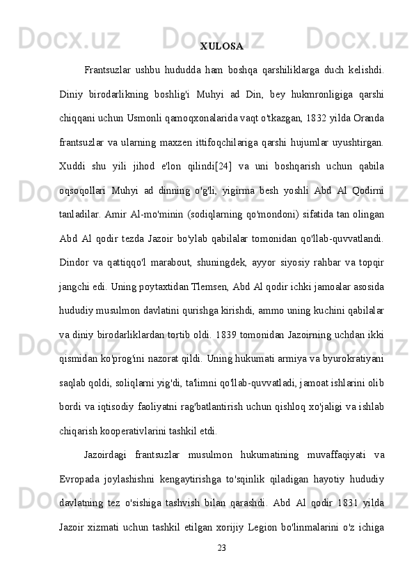 XULOSA
Frantsuzlar   ushbu   hududda   ham   boshqa   qarshiliklarga   duch   kelishdi.
Diniy   birodarlikning   boshlig'i   Muhyi   ad   Din,   bey   hukmronligiga   qarshi
chiqqani uchun Usmonli qamoqxonalarida vaqt o'tkazgan, 1832 yilda Oranda
frantsuzlar   va   ularning   maxzen   ittifoqchilariga   qarshi   hujumlar   uyushtirgan.
Xuddi   shu   yili   jihod   e'lon   qilindi[24]   va   uni   boshqarish   uchun   qabila
oqsoqollari   Muhyi   ad   dinning   o'g'li,   yigirma   besh   yoshli   Abd   Al   Qodirni
tanladilar. Amir Al-mo'minin (sodiqlarning qo'mondoni) sifatida tan olingan
Abd   Al   qodir   tezda   Jazoir   bo'ylab   qabilalar   tomonidan   qo'llab-quvvatlandi.
Dindor   va   qattiqqo'l   marabout,   shuningdek,   ayyor   siyosiy   rahbar   va   topqir
jangchi edi. Uning poytaxtidan Tlemsen, Abd Al qodir ichki jamoalar asosida
hududiy musulmon davlatini qurishga kirishdi, ammo uning kuchini qabilalar
va diniy birodarliklardan tortib oldi. 1839 tomonidan Jazoirning uchdan ikki
qismidan ko'prog'ini nazorat qildi. Uning hukumati armiya va byurokratiyani
saqlab qoldi, soliqlarni yig'di, ta'limni qo'llab-quvvatladi, jamoat ishlarini olib
bordi va iqtisodiy faoliyatni rag'batlantirish uchun qishloq xo'jaligi va ishlab
chiqarish kooperativlarini tashkil etdi. 
Jazoirdagi   frantsuzlar   musulmon   hukumatining   muvaffaqiyati   va
Evropada   joylashishni   kengaytirishga   to'sqinlik   qiladigan   hayotiy   hududiy
davlatning   tez   o'sishiga   tashvish   bilan   qarashdi.   Abd   Al   qodir   1831   yilda
Jazoir   xizmati   uchun   tashkil   etilgan   xorijiy   Legion   bo'linmalarini   o'z   ichiga
23 