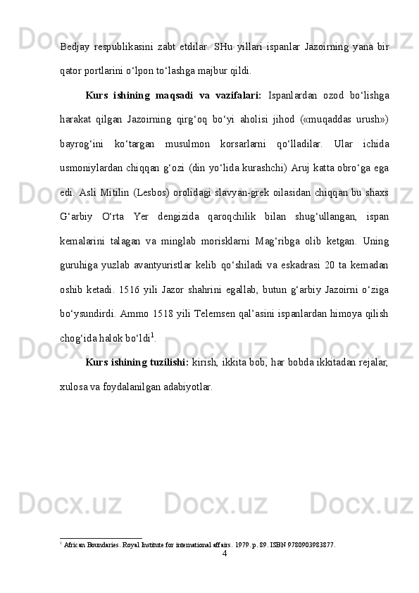 Bedjay   respublikasini   zabt   etdilar.   SHu   yillari   ispanlar   Jazoirning   yana   bir
qator portlarini o‘lpon to‘lashga majbur qildi. 
Kurs   ishining   maqsadi   va   vazifalari:   Ispanlardan   ozod   bo‘lishga
harakat   qilgan   Jazoirning   qirg‘oq   bo‘yi   aholisi   jihod   («muqaddas   urush»)
bayrog‘ini   ko‘targan   musulmon   korsarlarni   qo‘lladilar.   Ular   ichida
usmoniylardan chiqqan g‘ozi (din yo‘lida kurashchi) Aruj katta obro‘ga ega
edi. Asli Mitilin (Lesbos) orolidagi slavyan-grek oilasidan chiqqan bu shaxs
G‘arbiy   O‘rta   Yer   dengizida   qaroqchilik   bilan   shug‘ullangan,   ispan
kemalarini   talagan   va   minglab   morisklarni   Mag‘ribga   olib   ketgan.   Uning
guruhiga   yuzlab   avantyuristlar   kelib   qo‘shiladi   va   eskadrasi   20   ta   kemadan
oshib   ketadi.   1516   yili   Jazor   shahrini   egallab,   butun   g‘arbiy   Jazoirni   o‘ziga
bo‘ysundirdi. Ammo 1518 yili Telemsen qal’asini ispanlardan himoya qilish
chog‘ida halok bo‘ldi 1
.
Kurs ishining tuzilishi:  kirish, ikkita bob, har bobda ikkitadan rejalar,
xulosa va foydalanilgan adabiyotlar. 
1
 African Boundaries. Royal Institute for international affairs.  1979. p. 89. ISBN 9780903983877.
4 