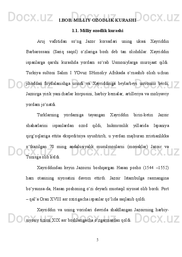 I.BOB. MILLIY OZODLIK KURASHI
1.1. Milliy ozodlik kurashi
Aruj   vafotidan   so‘ng   Jazor   korsarlari   uning   ukasi   Xayriddin
Barbarossani   (Sariq   saqol)   o‘zlariga   bosh   deb   tan   olishdilar.   Xayriddin
ispanlarga   qarshi   kurashda   yordam   so‘rab   Usmoniylarga   murojaat   qildi.
Turkiya   sultoni   Salim   I   YOvuz   SHimoliy   Afrikada   o‘rnashib   olish   uchun
jihoddan   foydalanishga   urindi   va   Xayriddinga   beylarbeyi   unvonini   berdi,
Jazoirga yirik yanicharlar korpusini, harbiy kemalar, artilleriya va moliyaviy
yordam jo‘natdi. 
Turklarning   yordamiga   tayangan   Xayriddin   birin-ketin   Jazoir
shaharlarini   ispanlardan   ozod   qildi,   hukmronlik   yillarida   Ispaniya
qirg‘oqlariga   ettita   ekspeditsiya   uyushtirib,   u   yerdan   majburan   xristianlikka
o‘tkazilgan   70   ming   andalusiyalik   musulmonlarni   (morisklar)   Jazoir   va
Tunisga olib keldi. 
Xayriddindan   keyin   Jazoirni   boshqargan   Hasan   posho   (1544   –1552)
ham   otasining   siyosatini   davom   ettirdi.   Jazoir   Istambulga   rasmangina
bo‘ysunsa-da, Hasan poshoning o‘zi deyarli mustaqil siyosat olib bordi. Port
– qal’a Oran XVIII asr oxirigacha ispanlar qo‘lida saqlanib qoldi. 
Xayriddin   va   uning   vorislari   davrida   shakllangan   Jazoirning   harbiy-
siyosiy tizimi XIX asr boshlarigacha o‘zgarmasdan qoldi.
5 