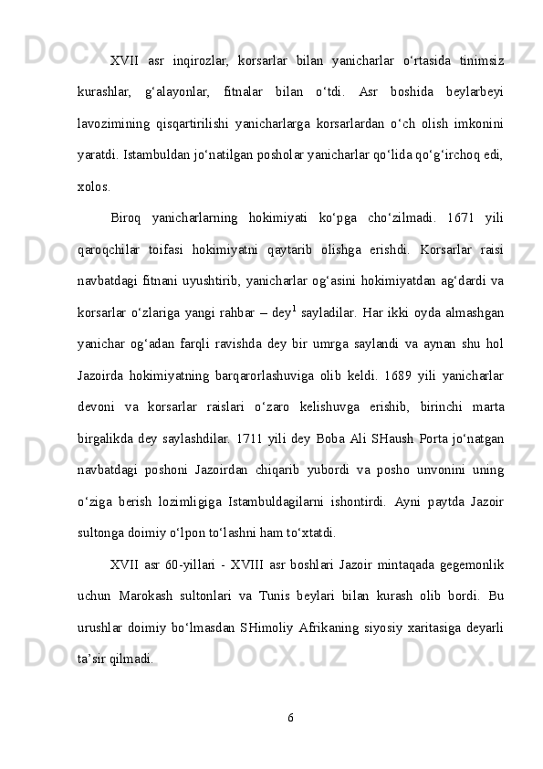 XVII   asr   inqirozlar,   korsarlar   bilan   yanicharlar   o‘rtasida   tinimsiz
kurashlar,   g‘alayonlar,   fitnalar   bilan   o‘tdi.   Asr   boshida   beylarbeyi
lavozimining   qisqartirilishi   yanicharlarga   korsarlardan   o‘ch   olish   imkonini
yaratdi. Istambuldan jo‘natilgan posholar yanicharlar qo‘lida qo‘g‘irchoq edi,
xolos. 
Biroq   yanicharlarning   hokimiyati   ko‘pga   cho‘zilmadi.   1671   yili
qaroqchilar   toifasi   hokimiyatni   qaytarib   olishga   erishdi.   Korsarlar   raisi
navbatdagi fitnani uyushtirib, yanicharlar og‘asini hokimiyatdan ag‘dardi va
korsarlar   o‘zlariga   yangi   rahbar   –   dey 1
  sayladilar.   Har   ikki   oyda   almashgan
yanichar   og‘adan   farqli   ravishda   dey   bir   umrga   saylandi   va   aynan   shu   hol
Jazoirda   hokimiyatning   barqarorlashuviga   olib   keldi.   1689   yili   yanicharlar
devoni   va   korsarlar   raislari   o‘zaro   kelishuvga   erishib,   birinchi   marta
birgalikda dey saylashdilar.  1711 yili  dey  Boba Ali SHaush  Porta jo‘natgan
navbatdagi   poshoni   Jazoirdan   chiqarib   yubordi   va   posho   unvonini   uning
o‘ziga   berish   lozimligiga   Istambuldagilarni   ishontirdi.   Ayni   paytda   Jazoir
sultonga doimiy o‘lpon to‘lashni ham to‘xtatdi. 
XVII   asr   60-yillari   -   XVIII   asr   boshlari   Jazoir   mintaqada   gegemonlik
uchun   Marokash   sultonlari   va   Tunis   beylari   bilan   kurash   olib   bordi.   Bu
urushlar   doimiy   bo‘lmasdan   SHimoliy   Afrikaning   siyosiy   xaritasiga   deyarli
ta’sir qilmadi. 
6 