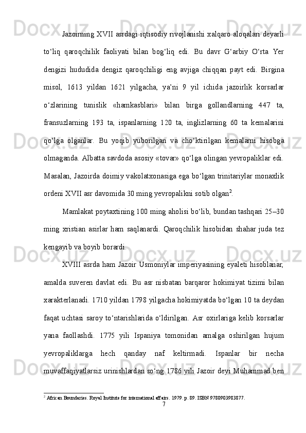 Jazoirning XVII asrdagi iqtisodiy rivojlanishi xalqaro aloqalari deyarli
to‘liq   qaroqchilik   faoliyati   bilan   bog‘liq   edi.   Bu   davr   G‘arbiy   O‘rta   Yer
dengizi   hududida   dengiz   qaroqchiligi   eng   avjiga   chiqqan   payt   edi.   Birgina
misol,   1613   yildan   1621   yilgacha,   ya’ni   9   yil   ichida   jazoirlik   korsarlar
o‘zlarining   tunislik   «hamkasblari»   bilan   birga   gollandlarning   447   ta,
fransuzlarning   193   ta,   ispanlarning   120   ta,   inglizlarning   60   ta   kemalarini
qo‘lga   olganlar.   Bu   yoqib   yuborilgan   va   cho‘ktirilgan   kemalarni   hisobga
olmaganda. Albatta savdoda asosiy «tovar» qo‘lga olingan yevropaliklar edi.
Masalan, Jazoirda doimiy vakolatxonasiga ega bo‘lgan trinitariylar monaxlik
ordeni XVII asr davomida 30 ming yevropalikni sotib olgan 2
. 
Mamlakat poytaxtining 100 ming aholisi bo‘lib, bundan tashqari 25–30
ming   xristian   asirlar   ham   saqlanardi.   Qaroqchilik   hisobidan   shahar   juda   tez
kengayib va boyib borardi. 
XVIII asrda ham Jazoir Usmoniylar imperiyasining eyaleti hisoblanar,
amalda   suveren   davlat   edi.   Bu   asr   nisbatan   barqaror   hokimiyat   tizimi   bilan
xarakterlanadi. 1710 yildan 1798 yilgacha hokimiyatda bo‘lgan 10 ta deydan
faqat uchtasi saroy to‘ntarishlarida o‘ldirilgan. Asr oxirlariga kelib korsarlar
yana   faollashdi.   1775   yili   Ispaniya   tomonidan   amalga   oshirilgan   hujum
yevropaliklarga   hech   qanday   naf   keltirmadi.   Ispanlar   bir   necha
muvaffaqiyatlarsiz urinishlardan so‘ng 1786 yili Jazoir deyi Muhammad ben
2
 African Boundaries. Royal Institute for international affairs.  1979. p. 89. ISBN 9780903983877.
7 