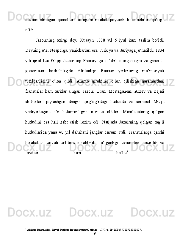 davom   etmagan   qamaldan   so‘ng   mamlakat   poytaxti   bosqinchilar   qo‘liga
o‘tdi. 
Jazoirning   oxirgi   deyi   Xusayn   1830   yil   5   iyul   kuni   taslim   bo‘ldi.
Deyning o‘zi Neapolga, yanicharlari esa Turkiya va Suriyaga jo‘natildi. 1834
yili   qirol   Lui-Filipp   Jazoirning   Fransiyaga   qo‘shib   olinganligini   va   general-
gubernator   boshchiligida   Afrikadagi   fransuz   yerlarining   ma’muriyati
tuzilganligini   e’lon   qildi.   Ammo   qirolning   e’lon   qilishiga   qaramasdan,
fransuzlar   ham   turklar   singari   Jazoir,   Oran,   Mostaganem,   Arzev   va   Bejali
shaharlari   joylashgan   dengiz   qirg‘og‘idagi   hududda   va   serhosil   Mitija
vodiysidagina   o‘z   hukmronligini   o‘rnata   oldilar.   Mamlakatning   qolgan
hududini   esa   hali   zabt   etish   lozim   edi.   Natijada   Jazoirning   qolgan   tog‘li
hududlarida   yana   40   yil   dahshatli   janglar   davom   etdi.   Fransuzlarga   qarshi
harakatlar   dastlab   tartibsiz   xarakterda   bo‘lganligi   uchun   tez   bostirildi   va
foydasi   kam   bo‘ldi 4
.  
4
 African Boundaries. Royal Institute for international affairs.  1979. p. 89. ISBN 9780903983877.
9 