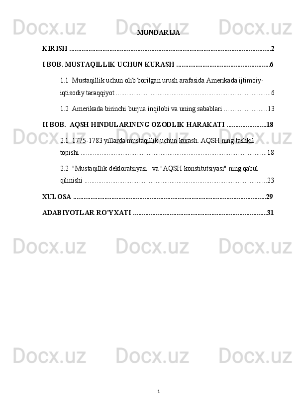 MUNDARIJA
KIRISH ....................................................................................................................2
I BOB. MUSTAQILLIK UCHUN KURASH ......................................................6
1.1  Mustaqillik uchun olib borilgan urush arafasida Amerikada ijtimoiy-   
iqtisodiy taraqqiyot .........................................................................................6
1.2  Amerikada birinchi burjua inqilobi va uning sabablari .........................13
II BOB.  AQSH HINDULARINING OZODLIK HARAKATI .......................18
2.1  1775-1783 yillarda mustaqillik uchun kurash. AQSH ning tashkil 
topishi ...........................................................................................................18
2.2  "Mustaqillik dekloratsiyasi" va "AQSH konstitutsiyasi" ning qabul 
qilinishi .........................................................................................................23
XULOSA ...............................................................................................................29
ADABIYOTLAR RO'YXATI .............................................................................31
1 