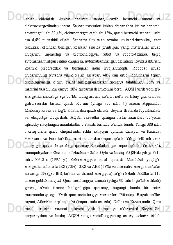 ishlab   chiqarish   -ishlov   beruvchi   sanoat,   qazib   beruvchi   sanoat   va
elektroenergetikadan   iborat.   Sanoat   maxsuloti   ishlab   chiqarishda   ishlov   beruvchi
soxaning ulushi 80,4%, elektroenergetika ulushi 13%, qazib beruvchi sanoat ulushi
esa   6,6%   ni   tashkil   qiladi.   Sanoatda   ilm   talab   soxalar   -mikroelektronika,   lazer
texnikasi,   oldindan   berilgan   xossalar   asosida   printsipial   yangi   materiallar   ishlab
chiqarish,   injenerligi   va   biotexnologiya,   robot   va   roboto-texnika,   biqiq
avtomatlashtirilgan ishlab chiqarish, avtomatlashtirilgan tizimlarni loyixalashtirish,
kosmik   priborsozlik   va   boshqalar   jadal   rivojlanmoqda.   Robotlar   ishlab
chiqarishning   o’rtacha   yillik   o’sish   sur’atlari   40%   dan   ortiq.   Resurslarni   tejash
texnologiyasiga   o’tish   YaIM   birligiga-nisbatan   energiya   talablilikni   25%   va
material talablilikni qariyb 20% qisqartirish imkonini berdi. AQSH yirik yoqilg’i-
energetika sanoatiga ega bo’lib, uning asosini ko’mir, neft ь   va tabiiy gaz, uran va
gidroresurslar   tashkil   qiladi.   Ko’mir   (yiliga   930   mln,   t,)   asosan   Appalachi,
Markaziy xavza va tog’li shtatlardan qazib olinadi, deyarli IESlarda foydalaniladi
va   eksportga   chiqariladi.   AQSH   razvedka   qilingan   neft ь   zaxiralari   bo’yicha
iqtisodiy rivojlangan mamlakatlar o’rtasida birinchi o’rinda turadi. Yiliga 380 mln
t   ortiq   neft ь   qazib   chiqarilsada,   ichki   extiyojni   qondira   olmaydi   va   Kanada,
Venesuela   va   Fors   ko’rfazi   mamlakatlaridan   import   qiladi.   Yiliga   540   mlrd   m3
tabiiy   gaz   qazib   chiqarishiga   qaramay   Kanadadan   gaz   import   qiladi.   Yirik   neft ь
monopoliyalari «Eksson», «Teksako» «Galor Oyl» va boshq. AQSHda yiliga 3712
mlrd   kVtG’s   (1997   y.)   elektrenergiyasi   xosil   qilinadi.   Mamlakat   yoqilg’i-
energetika balansida IES (70%), GES va AES (28%) va alternativ energo manbalar
xissasiga 2% (geo IES, ko’mir va shamol energiyasi) to’g’ri keladi. AESlarda 110
ta energoblok mavjud. Qora metallurgiya sanoati (yiliga 90 mln t, po’lat eritiladi)
garchi,   o’zak   tarmoq   bo’lganligiga   qaramay,   bugungi   kunda   bir   qator
muammolarga   ega.   Yirik   qora   metallurgiya   markazlari   Pittsburg,   Buyuk   ko’llar
rayoni, Atlantika qirg’oq bo’yi (import ruda asosida), Dallas va X ь yustondir. Qora
metall   eritishni   nazorat   qiluvchi   yirik   kompaniya   «Yunayted   Steyts   Stil
korporeyshn»   va   boshq.   AQSH   rangli   metallurgiyaning   asosiy   turlarini   ishlab
10 