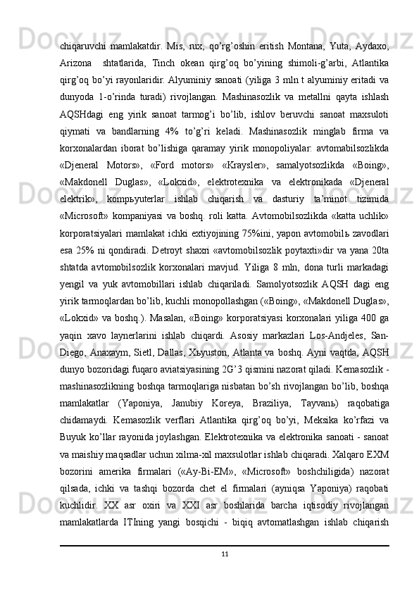 chiqaruvchi   mamlakatdir.   Mis,   rux,   qo’rg’oshin   eritish   Montana,   Yuta,   Aydaxo,
Arizona     shtatlarida,   Tinch   okean   qirg’oq   bo’yining   shimoli-g’arbi,   Atlantika
qirg’oq bo’yi rayonlaridir. Alyuminiy sanoati  (yiliga 3 mln t alyuminiy eritadi va
dunyoda   1-o’rinda   turadi)   rivojlangan.   Mashinasozlik   va   metallni   qayta   ishlash
AQSHdagi   eng   yirik   sanoat   tarmog’i   bo’lib,   ishlov   beruvchi   sanoat   maxsuloti
qiymati   va   bandlarning   4%   to’g’ri   keladi.   Mashinasozlik   minglab   firma   va
korxonalardan   iborat   bo’lishiga   qaramay   yirik   monopoliyalar:   avtomabilsozlikda
«Djeneral   Motors»,   «Ford   motors»   «Kraysler»,   samalyotsozlikda   «Boing»,
«Makdonell   Duglas»,   «Lokxid»,   elektrotexnika   va   elektronikada   «Djeneral
elektrik»,   komp ь yuterlar   ishlab   chiqarish   va   dasturiy   ta’minot   tizimida
«Microsoft»   kompaniyasi   va   boshq.   roli   katta.   Avtomobilsozlikda   «katta   uchlik»
korporatsiyalari   mamlakat  ichki   extiyojining 75%ini, yapon  avtomobil ь   zavodlari
esa  25%  ni   qondiradi.  Detroyt   shaxri   «avtomobilsozlik  poytaxti»dir  va  yana  20ta
shtatda   avtomobilsozlik   korxonalari   mavjud.   Yiliga   8   mln,   dona   turli   markadagi
yengil   va   yuk   avtomobillari   ishlab   chiqariladi.   Samolyotsozlik   AQSH   dagi   eng
yirik tarmoqlardan bo’lib, kuchli monopollashgan («Boing», «Makdonell Duglas»,
«Lokxid»   va   boshq.).   Masalan,   «Boing»   korporatsiyasi   korxonalari   yiliga   400   ga
yaqin   xavo   laynerlarini   ishlab   chiqardi.   Asosiy   markazlari   Los-Andjeles,   San-
Diego, Anaxaym, Sietl, Dallas, X ь yuston, Atlanta va boshq. Ayni  vaqtda, AQSH
dunyo bozoridagi fuqaro aviatsiyasining 2G’3 qismini nazorat qiladi. Kemasozlik -
mashinasozlikning boshqa tarmoqlariga nisbatan bo’sh rivojlangan bo’lib, boshqa
mamlakatlar   (Yaponiya,   Janubiy   Koreya,   Braziliya,   Tayvan ь )   raqobatiga
chidamaydi.   Kemasozlik   verflari   Atlantika   qirg’oq   bo’yi,   Meksika   ko’rfazi   va
Buyuk ko’llar rayonida joylashgan. Elektrotexnika va elektronika sanoati - sanoat
va maishiy maqsadlar uchun xilma-xil maxsulotlar ishlab chiqaradi. Xalqaro EXM
bozorini   amerika   firmalari   («Ay-Bi-EM»,   «Microsoft»   boshchiligida)   nazorat
qilsada,   ichki   va   tashqi   bozorda   chet   el   firmalari   (ayniqsa   Yaponiya)   raqobati
kuchlidir.   XX   asr   oxiri   va   XXI   asr   boshlarida   barcha   iqtisodiy   rivojlangan
mamlakatlarda   ITIning   yangi   bosqichi   -   biqiq   avtomatlashgan   ishlab   chiqarish
11 