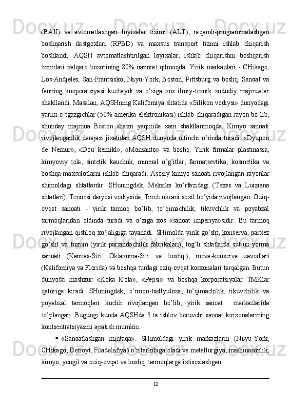 (BAII)   va   avtomatlashgan   loyixalar   tizimi   (ALT),   raqamli-programmalashgan
boshqarish   dastgoxlari   (RPBD)   va   maxsus   transport   tizimi   ishlab   chiqarish
boshlandi.   AQSH   avtomatlashtirilgan   loyixalar,   ishlab   chiqarishni   boshqarish
tizimlari   xalqaro   bozorining   80%   nazorat   qilmoqda.   Yirik   markazlari   -   CHikago,
Los-Andjeles,  San-Frantsisko,  N ь yu-York, Boston, Pittsburg va boshq. Sanoat  va
fanning   kooperatsiyasi   kuchaydi   va   o’ziga   xos   ilmiy-texnik   xududiy   majmualar
shakllandi. Masalan, AQSHning Kaliforniya shtatida «Silikon vodiysi» dunyodagi
yarim o’tgazgichlar (50% amerika elektronikasi) ishlab chiqaradigan rayon bo’lib,
shunday   majmua   Boston   shaxri   yaqinida   xam   shakllanmoqda.   Kimyo   sanoati
rivojlanganlik darajasi  jixatidan AQSH dunyoda oltinchi  o’rinda turadi. «Dyupon
de   Nemur»,   «Dou   kemikl»,   «Monsanto»   va   boshq.   Yirik   firmalar   plastmassa,
kimyoviy   tola,   sintetik   kauchuk,   mineral   o’g’itlar,   farmatsevtika,   kosmetika   va
boshqa maxsulotlarni ishlab chiqaradi. Asosiy kimyo sanoati rivojlangan rayonlar
shimoldagi   shtatlardir.   SHuningdek,   Meksika   ko’rfazidagi   (Texas   va   Luiziana
shtatlari), Tennesi daryosi vodiysida, Tinch okeani soxil bo’yida rivojlangan. Oziq-
ovqat   sanoati   -   yirik   tarmoq   bo’lib,   to’qimachilik,   tikuvchlik   va   poyabzal
tarmoqlaridan   oldinda   turadi   va   o’ziga   xos   «sanoat   imperiya»sidir.   Bu   tarmoq
rivojlangan qishloq xo’jaligiga tayanadi. SHimolda yirik go’sht, konserva, parxez
go’sht   va   tuxum   (yirik   parrandachilik   fabrikalari),   tog’li   shtatlarda   sut-un-yorma
sanoati   (Kanzas-Siti,   Oklaxoma-Siti   va   boshq.),   meva-konserva   zavodlari
(Kaliforniya va Florida) va boshqa turdagi oziq-ovqat korxonalari tarqalgan. Butun
dunyoda   mashxur   «Koka   Kola»,   «Pepsi»   va   boshqa   korporatsiyalar   TMKlar
qatoriga   kiradi.   SHuningdek,   o’rmon-tsellyuloza,   to’qimachilik,   tikuvchilik   va
poyabzal   tarmoqlari   kuchli   rivojlangan   bo’lib,   yirik   sanoat     markazlarida
to’plangan.   Bugungi   kunda  AQSHda  5  ta  ishlov   beruvchi   sanoat  korxonalarining
kontsentratsiyasini ajratish mumkin. 
 «Sanoatlashgan   mintaqa».   SHimoldagi   yirik   markazlarni   (N ь yu-York,
CHikago, Detroyt, Filadel ь fiya) o’z tarkibiga oladi va metallurgiya, mashinasozlik,
kimyo, yengil va oziq-ovqat va boshq. tarmoqlarga ixtisoslashgan. 
12 