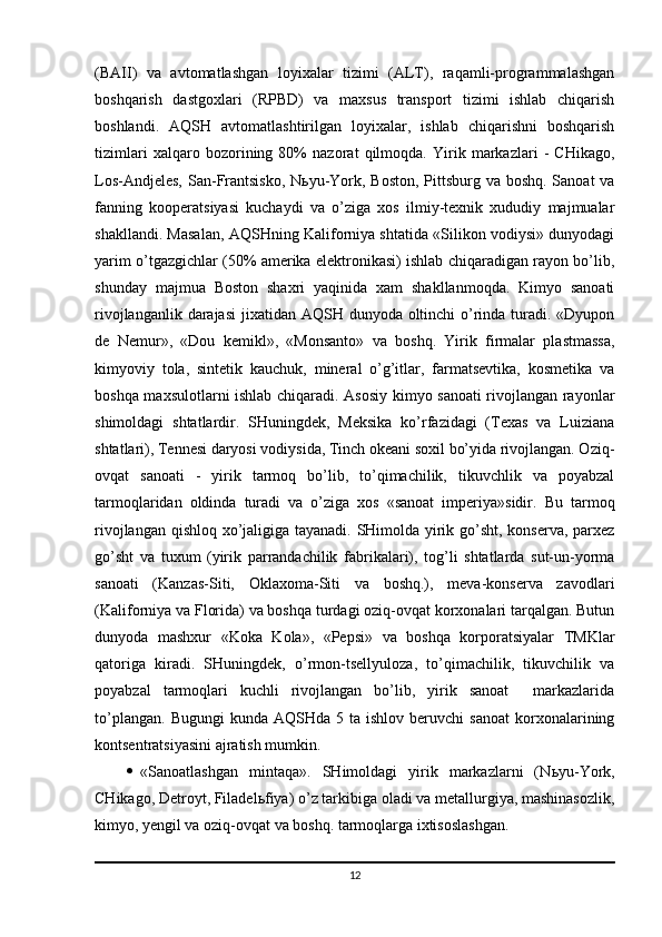 (BAII)   va   avtomatlashgan   loyixalar   tizimi   (ALT),   raqamli-programmalashgan
boshqarish   dastgoxlari   (RPBD)   va   maxsus   transport   tizimi   ishlab   chiqarish
boshlandi.   AQSH   avtomatlashtirilgan   loyixalar,   ishlab   chiqarishni   boshqarish
tizimlari   xalqaro   bozorining   80%   nazorat   qilmoqda.   Yirik   markazlari   -   CHikago,
Los-Andjeles,  San-Frantsisko,  N ь yu-York, Boston, Pittsburg va boshq. Sanoat  va
fanning   kooperatsiyasi   kuchaydi   va   o’ziga   xos   ilmiy-texnik   xududiy   majmualar
shakllandi. Masalan, AQSHning Kaliforniya shtatida «Silikon vodiysi» dunyodagi
yarim o’tgazgichlar (50% amerika elektronikasi) ishlab chiqaradigan rayon bo’lib,
shunday   majmua   Boston   shaxri   yaqinida   xam   shakllanmoqda.   Kimyo   sanoati
rivojlanganlik darajasi  jixatidan AQSH dunyoda oltinchi  o’rinda turadi. «Dyupon
de   Nemur»,   «Dou   kemikl»,   «Monsanto»   va   boshq.   Yirik   firmalar   plastmassa,
kimyoviy   tola,   sintetik   kauchuk,   mineral   o’g’itlar,   farmatsevtika,   kosmetika   va
boshqa maxsulotlarni ishlab chiqaradi. Asosiy kimyo sanoati rivojlangan rayonlar
shimoldagi   shtatlardir.   SHuningdek,   Meksika   ko’rfazidagi   (Texas   va   Luiziana
shtatlari), Tennesi daryosi vodiysida, Tinch okeani soxil bo’yida rivojlangan. Oziq-
ovqat   sanoati   -   yirik   tarmoq   bo’lib,   to’qimachilik,   tikuvchlik   va   poyabzal
tarmoqlaridan   oldinda   turadi   va   o’ziga   xos   «sanoat   imperiya»sidir.   Bu   tarmoq
rivojlangan qishloq xo’jaligiga tayanadi. SHimolda yirik go’sht, konserva, parxez
go’sht   va   tuxum   (yirik   parrandachilik   fabrikalari),   tog’li   shtatlarda   sut-un-yorma
sanoati   (Kanzas-Siti,   Oklaxoma-Siti   va   boshq.),   meva-konserva   zavodlari
(Kaliforniya va Florida) va boshqa turdagi oziq-ovqat korxonalari tarqalgan. Butun
dunyoda   mashxur   «Koka   Kola»,   «Pepsi»   va   boshqa   korporatsiyalar   TMKlar
qatoriga   kiradi.   SHuningdek,   o’rmon-tsellyuloza,   to’qimachilik,   tikuvchilik   va
poyabzal   tarmoqlari   kuchli   rivojlangan   bo’lib,   yirik   sanoat     markazlarida
to’plangan.   Bugungi   kunda  AQSHda  5  ta  ishlov   beruvchi   sanoat  korxonalarining
kontsentratsiyasini ajratish mumkin. 
 «Sanoatlashgan   mintaqa».   SHimoldagi   yirik   markazlarni   (N ь yu-York,
CHikago, Detroyt, Filadel ь fiya) o’z tarkibiga oladi va metallurgiya, mashinasozlik,
kimyo, yengil va oziq-ovqat va boshq. tarmoqlarga ixtisoslashgan. 
12