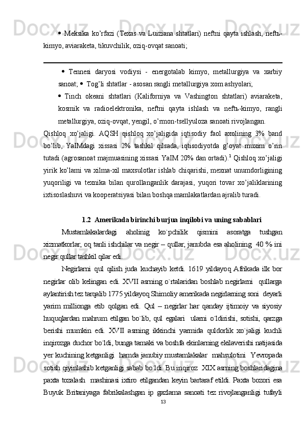  Meksika   ko’rfazi   (Texas   va   Luiziana   shtatlari)   neftni   qayta   ishlash,   neft ь -
kimyo, aviaraketa, tikuvchilik, oziq-ovqat sanoati;
   Tennesi   daryosi   vodiysi   -   energotalab   kimyo,   metallurgiya   va   xarbiy
sanoat;   Tog’li shtatlar - asosan rangli metallurgiya xom ashyolari; 
 Tinch   okeani   shtatlari   (Kaliforniya   va   Vashington   shtatlari)   aviaraketa,
kosmik   va   radioelektronika,   neftni   qayta   ishlash   va   neft ь -kimyo,   rangli
metallurgiya, oziq-ovqat, yengil, o’rmon-tsellyuloza sanoati rivojlangan. 
Qishloq   xo’jaligi .   AQSH   qishloq   xo’jaligida   iqtisodiy   faol   axolining   3%   band
bo’lib,   YaIMdagi   xissasi   2%   tashkil   qilsada,   iqtisodiyotda   g’oyat   muxim   o’rin
tutadi (agrosanoat majmuasining xissasi YaIM 20% dan ortadi). 1
 Qishloq xo’jaligi
yirik  ko’lami   va xilma-xil  maxsulotlar   ishlab  chiqarishi, mexnat  unumdorligining
yuqoriligi   va   texnika   bilan   qurollanganlik   darajasi,   yuqori   tovar   xo’jaliklarining
ixtisoslashuvi va kooperatsiyasi bilan boshqa mamlakatlardan ajralib turadi.
1.2  Amerikada birinchi burjua inqilobi va uning sabablariMustamlakalardagi   aholinig   ko`pchilik   qismini   asoratga   tushgan	
xizmatkorlar, oq tanli ishchilar va negir – qullar, janubda esa aholining  40 % ini
negir qullar tashkil qilar edi.	
Negirlarni  	qul qilish juda kuchayib ketdi. 1619 yildayoq Afrikada ilk bor	
negirlar olib kelingan edi. XVII asrning o`rtalaridan boshlab negirlarni   qullarga
aylantirish tez tarqalib 1775 yildayoq Shimoliy amerikada negirlarning soni  deyarli
yarim  millionga  etib qolgan edi.  Qul – negirlar  har  qanday ijtimoiy va  siyosiy
huquqlardan mahrum etilgan bo`lib, qul egalari   ularni o`ldirishi, sotishi, qarzga
berishi   mumkin   edi.   XVII   asrning   ikkinchi   yarmida   quldorlik   xo`jaligi   kuchli
inqirozga duchor bo`ldi, bunga tamaki va boshfa ekinlarning ekilaverishi natijasida
yer kuchining ketganligi  hamda janubiy mustamlakalar   mahsulotini  Yevropada
sotish qiyinlashib ketganligi sabab bo`ldi. Bu in	qiroz  XIX asrning boshlaridagina	
paxta tozalash   mashinasi ixtiro etilgandan keyin bartaraf etildi. Paxta bozori esa
Buyuk   Britaniyaga   fabrikalashgan   ip   gazlama   sanoati   tez  rivojlanganligi   tufayli
13 