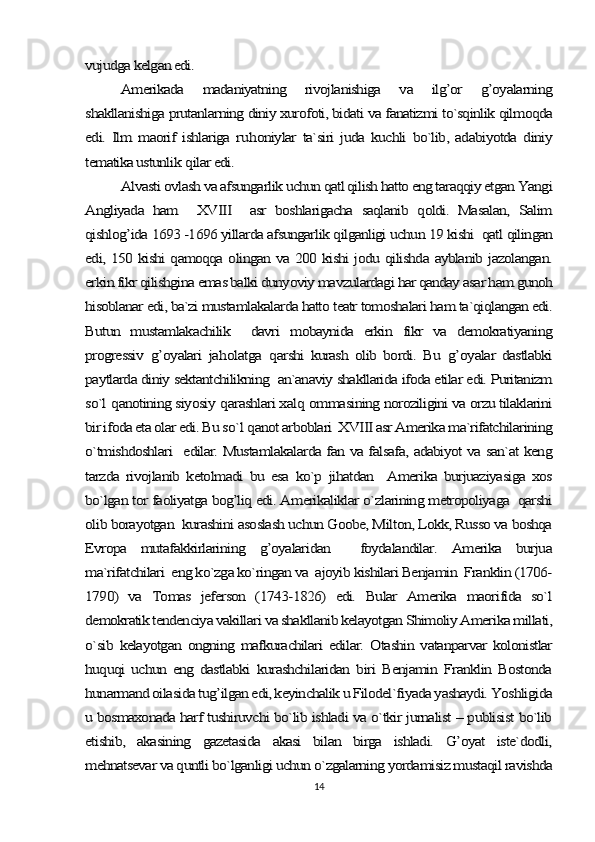 vujudga kelgan edi.	
Amerikada   madaniyatning   rivojlanishiga   va   ilg’or   g’oyalarning	
shakllanishiga prutanlarning diniy xurofoti, bidati va fanatizmi to`sqinlik qilmoqda
edi.   Ilm   maorif   ishlariga   ru	honiylar   ta`siri   juda   kuchli   bo`lib,   adabiyotda   diniy	
tematika ustunlik 	qilar edi.	
Alvasti ovlash va afsungarlik uchun qatl qilish hatto eng taraqqiy etgan Yangi	
Angliyada   ham     XVIII     asr   boshlarigacha   saqlanib   qoldi.   Masalan,   Salim
qishlog’ida 1693 -1696 yillarda afsungarlik qilganligi uchun 19 kishi  qatl qilingan
edi, 150 kishi qamoqqa olingan va 200 kishi jodu qilishda ayblanib jazolangan.
erkin fikr qilishgina emas balki dunyoviy mavzulardagi har qanday asar ham gunoh
hisoblanar edi, ba`zi mustamlakalarda hatto teatr tomoshalari ham ta`qiqlangan edi.
Butun   mustamlakachilik     davri   mobaynida   erkin   fikr   va   demokratiyaning
progressiv  	g’	oyalari   ja	holatga  	qarshi   kurash   olib   bordi.   Bu  	g’	oyalar   dastlabki	
paytlarda diniy sektantchilikning  an`anaviy shakllarida ifoda etilar edi. Puritanizm
so`l 	qanotining siyosiy 	qarashlari xal	q ommasining noroziligini va orzu tilaklarini	
bir ifoda eta olar edi. Bu so`	l q	anot arboblari  XVIII asr Amerika ma`rifatchilarining	
o`tmishdoshlari   edilar. Mustamlakalarda fan va falsafa, adabiyot va san`at keng
tarzda   rivojlanib   ketolmadi   bu   esa   ko`p   jihatdan     Amerika   burjuaziyasiga   xos
bo`lgan tor faoliyatga bog’liq edi. Amerikaliklar o`zlarining metropoliyaga  qarshi
olib borayotgan  kurashini asoslash uchun Goobe, Milton, Lokk, Russo va boshqa
Evropa   mutafakkirlarining   g’oyalaridan     foydalandilar.   Amerika   burjua
ma`rifatchilari  eng ko`zga ko`ringan va  ajoyib kishilari Benjamin  Franklin (1706-
1790)   va   Tomas   jeferson   (1743-1826)   edi.   Bular   Amerika   maorifida   so`l
demokratik tendenciya vakillari va shakllanib kelayotgan Shimoliy Amerika millati,
o`sib   kelayotgan   ongning   mafkurachilari   edilar.   Otashin   vatanparvar   kolonistlar
huquqi   uchun   eng   dastlabki   kurashchilaridan   biri   Benjamin   Franklin   Bostonda
hunarmand oilasida tug’ilgan edi, keyinchalik u Filodel`fiyada yashaydi. Yoshligida
u bosmaxonada harf tushiruvchi bo`lib ishladi va o`tkir jurnalist – publisist bo`lib
etishib,   akasining   gazetasida   akasi   bilan   birga   ishladi.   G’oyat   iste`dodli,
mehnatsevar va quntli bo`lganligi uchun o`zgalarning yordamisiz mustaqil ravishda14 