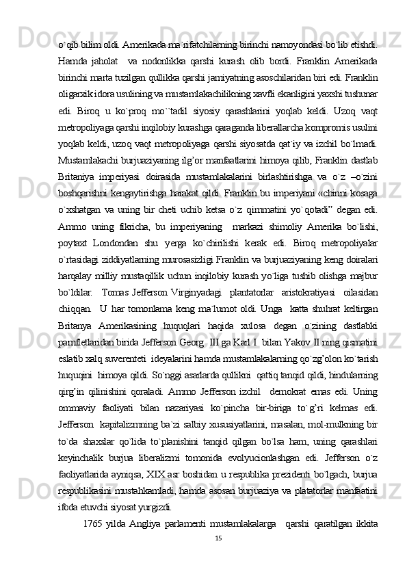 o`qib bilim oldi. Amerikada ma`rifatchilarning birinchi namoyondasi bo`lib etishdi.
Hamda   jaholat     va   nodonlikka   qarshi   kurash   olib   bordi.   Franklin   Amerikada
birinchi marta tuzilgan qullikka qarshi jamiyatning asoschilaridan biri edi. Franklin
oligarxik idora usulining va mustamlakachilikning xavfli ekanligini yaxshi tushunar
edi.   Biroq   u   ko`proq   mo``tadil   siyosiy   qarashlarini   yoqlab   keldi.   Uzoq   vaqt
metropoliyaga qarshi inqilobiy kurashga qaraganda liberallarcha kompromis usulini
yoqlab keldi, uzoq vaqt metropoliyaga qarshi siyosatda qat`iy va izchil bo`lmadi.
Mustamlakachi burjuaziyaning ilg’or manfaatlarini himoya qilib, Franklin dastlab
Britaniya   imperiyasi   doirasida   mustamlakalarini   birlashtirishga   va   o`z   –o`zini
boshqarishni kengaytirishga harakat qildi. Franklin bu imperiyani «chinni kosaga
o`xshatgan va uning bir cheti uchib ketsa o`z  	qimmatini yo`	qotadi” degan edi.	
Ammo   uning   fikricha,   bu   imperiyaning     markazi   shimoliy   Amerika   bo`lishi,
poytaxt   Londondan   shu  	yerga   ko`chirilishi   kerak   edi.   Biroq   metropoliyalar	
o`rtasidagi ziddiyatlarning murosasizligi Franklin va burjuaziyaning keng doiralari
harqalay milliy mustaqillik uchun inqilobiy kurash yo`liga tushib olishga majbur
bo`ldilar.    Tomas Jefferson Virginyadagi    plantatorlar   aristokratiyasi    oilasidan
chi	qq	an.   U  	har tomonlama keng ma`lumot oldi. Unga   katta shuhrat keltirgan	
Britanya   Amerikasining   huquqlari   haqida   xulosa   degan   o`zining   dastlabki
pamfletlaridan birida Jefferson Georg  III ga Karl I  bilan Yakov II ning qismatini
eslatib xalq suverenteti  ideyalarini hamda mustamlakalarning qo`zg’olon ko`tarish
huquqini  himoya qildi. So`nggi asarlarda qullikni  qattiq tanqid qildi, hindularning
qirg’in   qilinishini   qoraladi.   Ammo   Jefferson   izchil     demokrat   emas  edi.   Uning
ommaviy   faoliyati   bilan   nazariyasi   ko`pincha   bir-biriga   to`	g’	ri   kelmas   edi.	
Jefferson   kapitalizmning ba`zi salbiy xususiyatlarini, masalan, mol-mulkning bir
to`da   shaxslar   qo`lida   to`planishini   tanqid   qilgan   bo`lsa   ham,   uning   qarashlari
keyinchalik   burjua   liberalizmi   tomonida   evolyucionlashgan   edi.   Jefferson   o`z
faoliyatlarida ayniqsa, XIX asr boshidan u respublika prezidenti bo`lgach, burjua
respublikasini mustahkamladi, hamda asosan burjuaziya va platatorlar manfaatini
ifoda etuvchi siyosat yurgizdi. 	
1765 yilda  Angliya  parlamenti   mustamlakalarga    	qarshi  	qaratilgan   ikkita15 