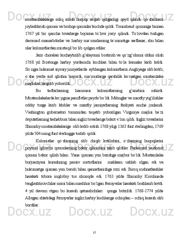 mustamlakalarga soliq solish huquqi saqlab qolganligi qayd qilindi. qo`shinlarni
joylashtirish qonuni va boshqa qonunlar kuchda qoldi. Tounshend 	qonuniga binoan	
1767 yil bir  	qancha tovarlarga bojxona to`lovi joriy  	qilindi. To`lovdan tushgan	
daromad mansabdorlar va  	harbiy ma`murlarning ta`minotiga sarflanar, shu bilan	
ular kolonistlardan musta	qil bo`lib 	qolgan edilar.	
Jazo choralari kuchaytirilib g’alayonni bostirish va qo`zg’olonni oldini olish	
1768   yil   Bostonga   harbiy   yordamchi   kuchlari   bilan   to`la   kemalar   kirib   keldi.
So`ngra hukumat siyosiy jinoyatlarda  ayblangan kolonistlarni Angliyaga olib ketib,
o`sha  yerda  sud  qilishni  buyurdi,  ma`murlarga  qarshilik  ko`rsatgan  mustamlaka
majlislari tarqatib yuborildi.	
Bu   tadbirlarning  	hammasi   kolonistlarning  	g’	azabini   oshirdi.	
Mustamlakalarda ko`pgina pamfletlar paydo bo`ldi. Mitinglar va maxfiy yig’ilishlar
oddiy   tusga   kirib   klublar   va   maxfiy   jamiyatlarning   faoliyati   ancha   jonlandi.
Vashington   gubernatori   tomonidan   ta	qatib   yuborilgan   Virginiya   majlisi   ba`zi	
deputatlarning tashabbusi bilan ingliz tovarlariga bokot e`lon 	qildi. Ingliz tovarlarini	
Shimoliy mustamlakalariga  olib kelib sotish 1768 yilgi 1363 funt sterlingdan, 1769
yilda 504 ming funt sterlingga tushib 	qoldi.	
Kolonistlar   qo`shinining   olib   chiqib   ketilishini,   o`zlarining   huquqlarini	
poymol qiluvchi qonunlarning bekor qilinishini talab qildilar. Parlament taushend
qonuni bekor 	qilish bilan  Yana 	qisman yon berishga majbur bo`ldi. Mustamlaka	
burjuaziyasi   kurashning   passiv   metodlarini     mahkam   ushlab   olgan   edi   va
hukumatga qisman yon berish bilan qanoatlanishga rozi edi. Biroq mehnatkashlar
harakati   tobora   inqilobiy   tus   olmoqda   edi.   1763   yilda   Shimoliy   Korolinada
tenglashtiruvchilar nomi bilan mashhur bo`lgan fermyerlar harakati boshlanib ketdi.
4   yil   davom   etgan   bu   kurash   qatnashchilari     qonga   botirildi.   1768-1774   yilda
Allegan shtatidagi fermyerlar ingliz harbiy kuchlariga ochiqdan – ochiq kurash olib
bordilar.17 