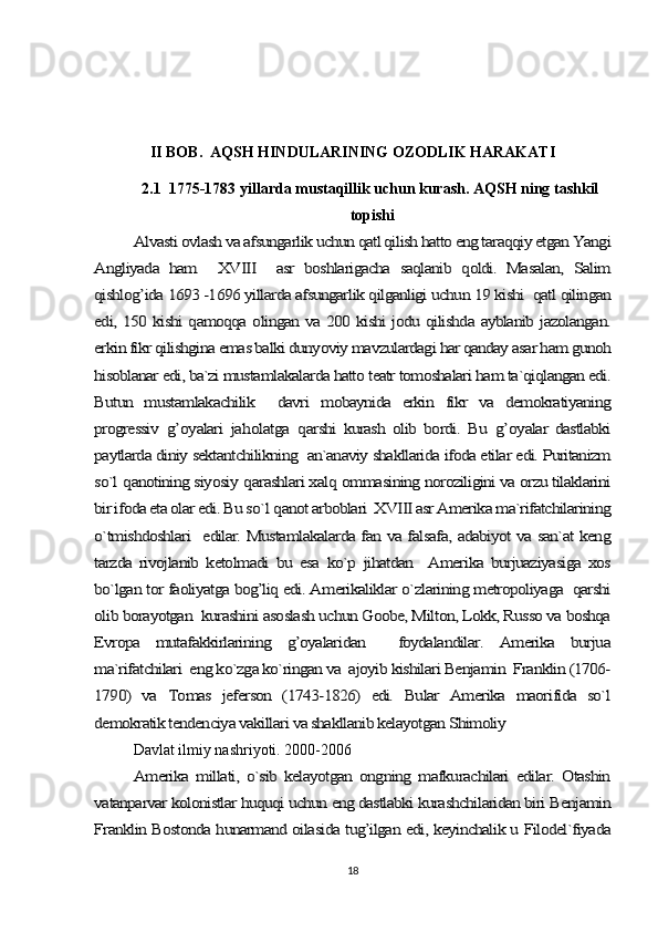 II BOB.  AQSH HINDULARINING OZODLIK HARAKATI
2.1  1775-1783 yillarda mustaqillik uchun kurash. AQSH ning tashkil 
topishiAlvasti ovlash va afsungarlik uchun qatl qilish hatto eng taraqqiy etgan Yangi	
Angliyada   ham     XVIII     asr   boshlarigacha   saqlanib   qoldi.   Masalan,   Salim
qishlog’ida 1693 -1696 yillarda afsungarlik qilganligi uchun 19 kishi  qatl qilingan
edi, 150 kishi qamoqqa olingan va 200 kishi jodu qilishda ayblanib jazolangan.
erkin fikr qilishgina emas balki dunyoviy mavzulardagi har qanday asar ham gunoh
hisoblanar edi, ba`zi mustamlakalarda hatto teatr tomoshalari ham ta`qiqlangan edi.
Butun   mustamlakachilik     davri   mobaynida   erkin   fikr   va   demokratiyaning
progressiv  	g’	oyalari   ja	holatga  	qarshi   kurash   olib   bordi.   Bu  	g’	oyalar   dastlabki	
paytlarda diniy sektantchilikning  an`anaviy shakllarida ifoda etilar edi. Puritanizm
so`l 	qanotining siyosiy 	qarashlari xal	q ommasining noroziligini va orzu tilaklarini	
bir ifoda eta olar edi. Bu so`	l q	anot arboblari  XVIII asr Amerika ma`rifatchilarining	
o`tmishdoshlari   edilar. Mustamlakalarda fan va falsafa, adabiyot va san`at keng
tarzda   rivojlanib   ketolmadi   bu   esa   ko`p   jihatdan     Amerika   burjuaziyasiga   xos
bo`lgan tor faoliyatga bog’liq edi. Amerikaliklar o`zlarining metropoliyaga  qarshi
olib borayotgan  kurashini asoslash uchun Goobe, Milton, Lokk, Russo va boshqa
Evropa   mutafakkirlarining   g’oyalaridan     foydalandilar.   Amerika   burjua
ma`rifatchilari  eng ko`zga ko`ringan va  ajoyib kishilari Benjamin  Franklin (1706-
1790)   va   Tomas   jeferson   (1743-1826)   edi.   Bular   Amerika   maorifida   so`l
demokratik tendenciya vakillari va shakllanib kelayotgan Shimoliy 
Davlat ilmiy nashriyoti. 2000-2006	
Amerika   millati,   o`sib   kelayotgan   ongning   mafkurachilari   edilar.   Otashin	
vatanparvar kolonistlar huquqi uchun eng dastlabki kurashchilaridan biri Benjamin
Franklin Bostonda hunarmand oilasida tug’ilgan edi, keyinchalik u Filodel`fiyada
18 