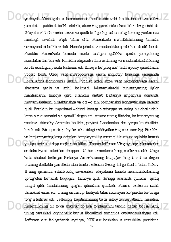 yashaydi.   Yoshligida   u   bosmaxonada   harf   tushiruvchi   bo`lib   ishladi   va   o`tkir
jurnalist – publisist  bo`lib etishib, akasining gazetasida akasi bilan birga ishladi.
G’oyat iste`dodli, mehnatsevar va quntli bo`lganligi uchun o`zgalarning yordamisiz
mustaqil   ravishda   o`qib   bilim   oldi.   Amerikada   ma`rifatchilarning   birinchi
namoyondasi bo`lib etishdi. Hamda jaholat  va nodonlikka qarshi kurash olib bordi.
Franklin   Amerikada   birinchi   marta   tuzilgan   qullikka   qarshi   jamiyatning
asoschilaridan biri edi. Franklin oligarxik idora usulining va mustamlakachilikning
xavfli ekanligini yaxshi tushunar edi. Biroq u ko`proq mo``tadil siyosiy qarashlarini
yoqlab   keldi.   Uzoq   vaqt   metropoliyaga   qarshi   inqilobiy   kurashga   qaraganda
liberallarcha   kompromis   usulini     yoqlab   keldi,   uzoq   vaqt   metropoliyaga   qarshi
siyosatda   qat`iy   va   izchil   bo`lmadi.   Mustamlakachi   burjuaziyaning   ilg’or
manfaatlarini   himoya   qilib,   Franklin   dastlab   Britaniya   imperiyasi   doirasida
mustamlakalarini birlashtirishga va o`z –o`zini boshqarishni kengaytirishga harakat
qildi. Franklin bu imperiyani «chinni kosaga o`xshatgan va uning bir cheti uchib
ketsa o`z 	qimmatini yo`	qotadi” degan edi. Ammo uning fikricha, bu imperiyaning	
markazi   shimoliy   Amerika   bo`lishi,   poytaxt   Londondan   shu  	yerga  ko`chirilishi	
kerak edi. Biroq metropoliyalar o`rtasidagi ziddiyatlarning murosasizligi Franklin
va burjuaziyaning keng doiralari harqalay milliy mustaqillik uchun inqilobiy kurash
yo`liga tushib olishga majbur bo`ldilar.  Tomas Jefferson Virginyadagi  plantatorlar
aristokratiyasi   oilasidan chi	qq	an.   U  	har tomonlama keng ma`lumot oldi. Unga	
katta   shuhrat   keltirgan   Britanya   Amerikasining   huquqlari   haqida   xulosa   degan
o`zining dastlabki pamfletlaridan birida Jefferson Georg  III ga Karl I  bilan Yakov
II ning  qismatini  eslatib xalq  suverenteti    ideyalarini  hamda mustamlakalarning
qo`zg’olon   ko`tarish   huquqini     himoya   qildi.   So`nggi   asarlarda   qullikni     qattiq
tanqid   qildi,   hindularning   qirg’in   qilinishini   qoraladi.   Ammo   Jefferson   izchil
demokrat emas edi. Uning ommaviy faoliyati bilan nazariyasi ko`pincha bir-biriga
to`	g’	ri kelmas edi.  Jefferson  kapitalizmning ba`zi salbiy xususiyatlarini, masalan,	
mol-mulkning bir  to`da shaxslar  qo`lida  to`planishini  tanqid qilgan bo`lsa  ham,
uning qarashlari keyinchalik burjua liberalizmi tomonida evolyucionlashgan edi.
Jefferson   o`z   faoliyatlarida   ayniqsa,   XIX   asr   boshidan   u   respublika   prezidenti19 