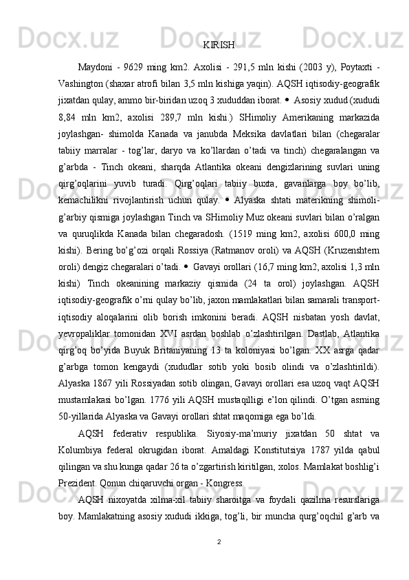 KIRISH
Maydoni   -   9629   ming   km2.   Axolisi   -   291,5   mln   kishi   (2003   y),   Poytaxti   -
Vashington (shaxar atrofi bilan 3,5 mln kishiga yaqin). AQSH iqtisodiy-geografik
jixatdan qulay, ammo bir-biridan uzoq 3 xududdan iborat.   Asosiy xudud (xududi
8,84   mln   km2,   axolisi   289,7   mln   kishi.)   SHimoliy   Amerikaning   markazida
joylashgan-   shimolda   Kanada   va   janubda   Meksika   davlatlari   bilan   (chegaralar
tabiiy   marralar   -   tog’lar,   daryo   va   ko’llardan   o’tadi   va   tinch)   chegaralangan   va
g’arbda   -   Tinch   okeani,   sharqda   Atlantika   okeani   dengizlarining   suvlari   uning
qirg’oqlarini   yuvib   turadi.   Qirg’oqlari   tabiiy   buxta,   gavanlarga   boy   bo’lib,
kemachilikni   rivojlantirish   uchun   qulay.    Alyaska   shtati   materikning   shimoli-
g’arbiy qismiga joylashgan Tinch va SHimoliy Muz okeani suvlari bilan o’ralgan
va   quruqlikda   Kanada   bilan   chegaradosh.   (1519   ming   km2,   axolisi   600,0   ming
kishi).  Bering  bo’g’ozi  orqali   Rossiya  (Ratmanov  oroli)  va  AQSH   (Kruzenshtern
oroli) dengiz chegaralari o’tadi.   Gavayi orollari (16,7 ming km2, axolisi 1,3 mln
kishi)   Tinch   okeanining   markaziy   qismida   (24   ta   orol)   joylashgan.   AQSH
iqtisodiy-geografik o’rni qulay bo’lib, jaxon mamlakatlari bilan samarali transport-
iqtisodiy   aloqalarini   olib   borish   imkonini   beradi.   AQSH   nisbatan   yosh   davlat,
yevropaliklar   tomonidan   XVI   asrdan   boshlab   o’zlashtirilgan.   Dastlab,   Atlantika
qirg’oq   bo’yida   Buyuk   Britaniyaning   13   ta   koloniyasi   bo’lgan.   XX   asrga   qadar
g’arbga   tomon   kengaydi   (xududlar   sotib   yoki   bosib   olindi   va   o’zlashtirildi).
Alyaska 1867 yili Rossiyadan sotib olingan, Gavayi orollari esa uzoq vaqt AQSH
mustamlakasi  bo’lgan. 1776 yili AQSH mustaqilligi e’lon qilindi. O’tgan asrning
50-yillarida Alyaska va Gavayi orollari shtat maqomiga ega bo’ldi.
AQSH   federativ   respublika.   Siyosiy-ma’muriy   jixatdan   50   shtat   va
Kolumbiya   federal   okrugidan   iborat.   Amaldagi   Konstitutsiya   1787   yilda   qabul
qilingan va shu kunga qadar 26 ta o’zgartirish kiritilgan, xolos. Mamlakat boshlig’i
Prezident. Qonun chiqaruvchi organ - Kongress.
AQSH   nixoyatda   xilma-xil   tabiiy   sharoitga   va   foydali   qazilma   resurslariga
boy. Mamlakatning asosiy  xududi ikkiga, tog’li, bir muncha qurg’oqchil g’arb va
2 