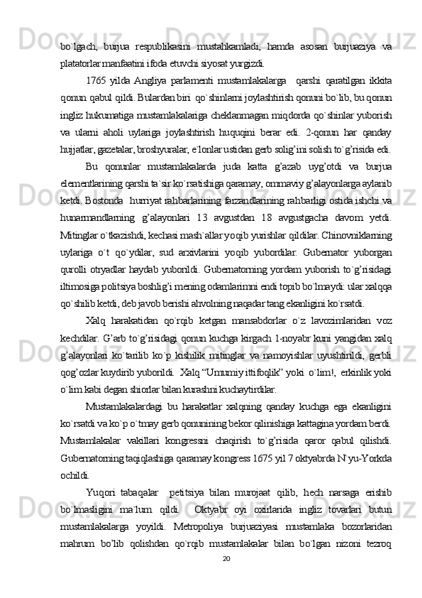 bo`lgach,   burjua   respublikasini   mustahkamladi,   hamda   asosan   burjuaziya   va
platatorlar manfaatini ifoda etuvchi siyosat yurgizdi. 	
1765 yilda  Angliya  parlamenti   mustamlakalarga    	qarshi  	qaratilgan   ikkita	
qonun 	qabul 	qildi. Bulardan biri  qo`shinlarni joylashtirish qonuni bo`lib, bu qonun	
ingliz hukumatiga mustamlakalariga cheklanmagan miqdorda qo`shinlar yuborish
va   ularni   aholi   uylariga   joylashtirish   huquqini   berar   edi.   2-qonun   har   qanday
hujjatlar, gazetalar, broshyuralar, e`lonlar ustidan gerb solig’ini solish to`g’risida edi.	
Bu   qonunlar   mustamlakalarda   juda   katta   g’azab   uyg’otdi   va   burjua	
elementlarining qarshi ta`sir ko`rsatishiga qaramay, ommaviy g’alayonlarga aylanib
ketdi. Bostonda   	hurriyat ra	hbarlarining farzandlarining ra	hbarligi ostida ishchi va	
hunarmandlarning  	g’	alayonlari   13   avgustdan   18   avgustgacha   davom   yetdi.	
Mitinglar o`tkazishdi, kechasi mash`allar yo	qib yurishlar 	qildilar. Chinovniklarning	
uylariga   o`t  	qo`ydilar,   sud   arxivlarini   yo	qib   yubordilar.   Gubernator   yuborgan	
qurolli otryadlar haydab yuborildi. Gubernatorning yordam yuborish to`g’risidagi
iltimosiga politsiya boshlig’i mening odamlarimni endi topib bo`lmaydi: ular xalqqa
qo`shilib ketdi, deb javob berishi ahvolning naqadar tang ekanligini ko`rsatdi.	
Xalq   harakatidan   qo`rqib   ketgan   mansabdorlar   o`z   lavozimlaridan   voz	
kechdilar. G’arb to`g’risidagi qonun kuchga kirgach 1-noyabr kuni yangidan xalq
g’alayonlari   ko`tarilib ko`p kishilik  mitinglar   va namoyishlar  uyushtirildi,  gerbli
qog’ozlar kuydirib yuborildi.  Xalq “Umumiy ittifoqlik” yoki  o`lim!,  erkinlik yoki
o`lim kabi degan shiorlar bilan kurashni kuchaytirdilar. 	
Mustamlakalardagi   bu   harakatlar   xalqning   qanday   kuchga   ega   ekanligini	
ko`rsatdi va ko`p o`tmay gerb qonunining bekor qilinishiga kattagina yordam berdi.
Mustamlakalar   vakillari   kongressni   chaqirish   to`g’risida   qaror   qabul   qilishdi.
Gubernatorning taqiqlashiga 	qaramay k	ongress 1675 yil 7 oktyabrda N`yu-Yorkda	
ochildi.	
Yu	qori   taba	qalar     peti	tsiya   bilan   murojaat  	qilib,  	hech   narsaga   erishib	
bo`lmasligini   ma`lum  	qildi.     Oktyabr   oyi   oxirlarida   ingliz   tovarlari   butun	
mustamlakalarga   yoyildi.   Metropoliya   burjuaziyasi   mustamlaka   bozorlaridan
mahrum   bo’lib   qolishdan   qo`rqib   mustamlakalar   bilan   bo`lgan   nizoni   tezroq20 