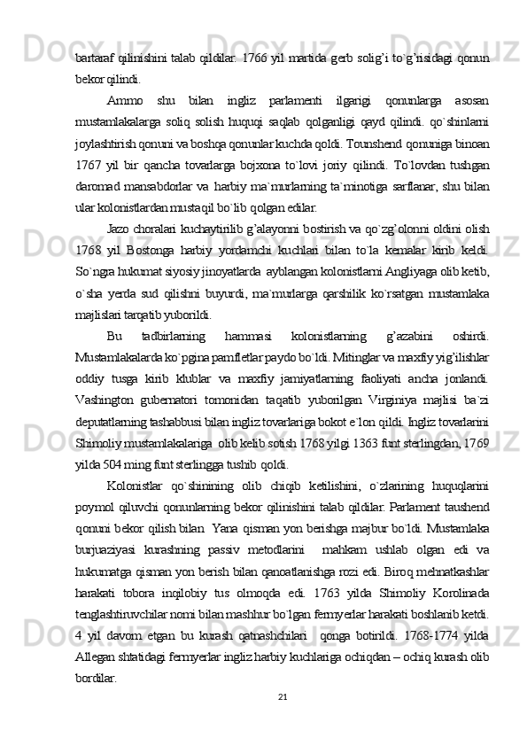 bartaraf qilinishini talab qildilar. 1766 yil martida gerb solig’i to`g’risidagi qonun
bekor qilindi.	
Ammo   shu   bilan   ingliz   parlamenti   ilgarigi   qonunlarga   asosan	
mustamlakalarga soliq solish huquqi saqlab qolganligi qayd qilindi. qo`shinlarni
joylashtirish qonuni va boshqa qonunlar kuchda qoldi. Tounshend 	qonuniga binoan	
1767 yil bir  	qancha tovarlarga bojxona to`lovi joriy  	qilindi. To`lovdan tushgan	
daromad mansabdorlar va  	harbiy ma`murlarning ta`minotiga sarflanar, shu bilan	
ular kolonistlardan musta	qil bo`lib 	qolgan edilar.	
Jazo choralari kuchaytirilib g’alayonni bostirish va qo`zg’olonni oldini olish	
1768   yil   Bostonga   harbiy   yordamchi   kuchlari   bilan   to`la   kemalar   kirib   keldi.
So`ngra hukumat siyosiy jinoyatlarda  ayblangan kolonistlarni Angliyaga olib ketib,
o`sha  yerda  sud  qilishni  buyurdi,  ma`murlarga  qarshilik  ko`rsatgan  mustamlaka
majlislari tarqatib yuborildi.	
Bu   tadbirlarning  	hammasi   kolonistlarning  	g’	azabini   oshirdi.	
Mustamlakalarda ko`pgina pamfletlar paydo bo`ldi. Mitinglar va maxfiy yig’ilishlar
oddiy   tusga   kirib   klublar   va   maxfiy   jamiyatlarning   faoliyati   ancha   jonlandi.
Vashington   gubernatori   tomonidan   ta	qatib   yuborilgan   Virginiya   majlisi   ba`zi	
deputatlarning tashabbusi bilan ingliz tovarlariga bokot e`lon 	qildi. Ingliz tovarlarini	
Shimoliy mustamlakalariga  olib kelib sotish 1768 yilgi 1363 funt sterlingdan, 1769
yilda 504 ming funt sterlingga tushib 	qoldi.	
Kolonistlar   qo`shinining   olib   chiqib   ketilishini,   o`zlarining   huquqlarini	
poymol qiluvchi qonunlarning bekor qilinishini talab qildilar. Parlament taushend
qonuni bekor 	qilish bilan  Yana 	qisman yon berishga majbur bo`ldi. Mustamlaka	
burjuaziyasi   kurashning   passiv   metodlarini     mahkam   ushlab   olgan   edi   va
hukumatga qisman yon berish bilan qanoatlanishga rozi edi. Biroq mehnatkashlar
harakati   tobora   inqilobiy   tus   olmoqda   edi.   1763   yilda   Shimoliy   Korolinada
tenglashtiruvchilar nomi bilan mashhur bo`lgan fermyerlar harakati boshlanib ketdi.
4   yil   davom   etgan   bu   kurash   qatnashchilari     qonga   botirildi.   1768-1774   yilda
Allegan shtatidagi fermyerlar ingliz harbiy kuchlariga ochiqdan – ochiq kurash olib
bordilar.21 