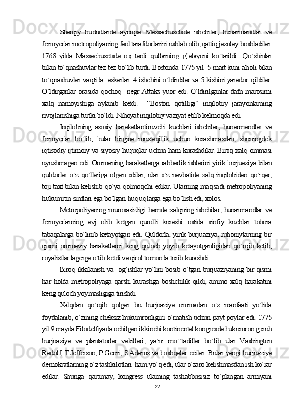 Sharqiy   hududlarda   ayniqsa   Massachusetsda   ishchilar,   hunarmandlar   va	
fermyerlar metropoliyaning faol tarafdorlarini ushlab olib, qattiq jazolay boshladilar.
1768  yilda   Massachusetsda   o	q  tanli  	qullarning  	g’	alayoni   ko`tarildi.  	Q	o`shinlar	
bilan to`	qnashuvlar tez-tez bo`lib turdi. Bostonda 1775 yil  5 mart kuni a	holi bilan	
to`	qnashuvlar va	qtida  askarlar  4 ishchini o`ldirdilar va 5 kishini yarador 	qildilar.	
O`ldirganlar orasida qochoq   negr Attaks yuor edi. O`ldirilganlar dafn marosimi
xalq   namoyishiga   aylanib   ketdi.     “Boston   qotilligi”   inqilobiy   jarayonlarning
rivojlanishiga turtki bo`ldi. Nihoyat inqilobiy vaziyat etilib kelmoqda edi.	
Inqilobning   asosiy   harakatlantiruvchi   kuchlari   ishchilar,   hunarmandlar   va	
fermyerlar   bo`lib,   bular   birgina   mustaqillik   uchun   kurashmasdan,   shuningdek
iqtisodiy-ijtimoiy va siyosiy huquqlar uchun ham kurashdilar. Biroq xalq ommasi
uyushmagan edi. Ommaning harakatlarga rahbarlik ishlarini yirik burjuaziya bilan
quldorlar o`z qo`llariga olgan edilar, ular o`z navbatida xalq inqilobidan qo`rqar,
toji-taxt bilan kelishib qo`ya qolmoqchi edilar. Ularning ma	qsadi metropoliyaning	
hukumron sinflari ega bo`lgan 	huquqlarga ega bo`lish edi, xolos.	
Metropoliyaning murosasizligi hamda xalqning ishchilar, hunarmandlar va	
fermyerlarning   avj   olib   ketgan   qurolli   kurashi   ostida   sinfiy   kuchlar   tobora
tabaqalarga bo`linib ketayotgan edi. Quldorla, yirik burjuaziya, ruhoniylarning bir
qismi ommaviy harakatlarni keng quloch yoyib ketayotganligidan qo`rqib ketib,
royalistlar lagerga o`tib ketdi va qirol tomonda turib kurashdi.	
Biroq ikkilanish va   og’ishlar yo`lini bosib o`tgan burjuaziyaning bir qismi	
har holda metropoliyaga qarshi kurashga boshchilik qildi, ammo xalq harakatini
keng quloch yoymasligiga tirishdi.	
Xalqdan   qo`rqib   qolgan   bu   burjuaziya   ommadan   o`z   manfaati   yo`lida	
foydalanib, o`zining cheksiz hukumronligini o`rnatish uchun payt poylar edi. 1775
yil 9 mayda Filodelfiyada ochilgan ikkinchi kontinental kongresda hukumron guruh
burjuaziya   va   plantatorlar   vakillari,   ya`ni   mo``tadillar   bo`lib   ular   Vashington
Radolf, T.Jefferson, P.Genri, S.Adams va boshqalar edilar. Bular yangi burjuaziya
demokratlarning o`z tashkilotlari  ham yo`q edi, ular o`zaro kelishmasdan ish ko`rar
edilar.   Shunga  	qaramay,   kongress   ularning   tashabbusisiz   to`plangan   armiyani22 