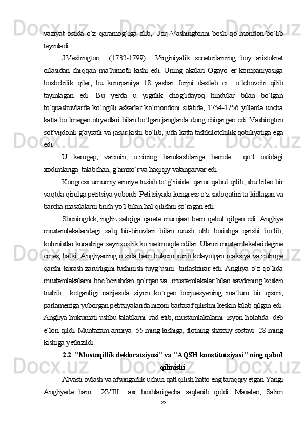 vaziyat ostida o`z  	qaramo	g’	iga olib,   Jorj Vashingtonni bosh  	qo`mondon bo`lib	
tayinladi.	
J.Vashington     (1732-1799)     Virginiyalik   senatorlarning   boy   aristokrat	
oilasidan chi	qq	an ma`lumotli kishi edi. Uning akalari Ogayo er kompaniyasiga	
boshchilik   qilar,   bu   kompaniya   18   yashar   Jorjni   dastlab   er     o`lchovchi   qilib
tayinlagan   edi.   Bu   yerda   u   yigitlik   chog’idayoq   hindular   bilan   bo`lgan
to`qnashuvlarda ko`ngilli askarlar ko`mondoni sifatida, 1754-1756 yillarda uncha
katta bo`lmagan otryadlari bilan bo`lgan janglarda dong chiqargan edi. Vashington
sof vijdonli g’ayratli va jasur kishi bo`lib, juda katta tashkilotchilik qobiliyatiga ega
edi.	
U   kamgap,   vazmin,   o`zining   hamkasblariga   hamda     qo`l   ostidagi	
xodimlariga  talabchan, g’amxo`r va haqiqiy vatanparvar edi.	
Kongress umumiy armiya tuzish to`	g’	risida  	qaror 	qabul 	qilib, shu bilan bir	
va	qtda 	qirolga peti	tsiya yubordi. Peti	tsiyada kongress o`z sado	qatini ta`kidlagan va	
barcha masalalarni tinch yo`l bilan 	hal 	qilishni so`ragan edi.	
Shuningdek, ingliz xal	qiga 	qarata murojaat 	ham 	qabul 	qilgan edi. Angliya	
mustamlakalaridagi   xalq   bir-birovlari   bilan   urush   olib   borishga   qarshi   bo`lib,
kolonistlar kurashiga xayrixoxlik ko`rsatmoqda edilar. Ularni mustamlakalaridagina
emas, balki, Angliyaning o`zida ham hukum surib kelayotgan reaksiya va zulmga
qarshi kurash zarurligini tushinish tuyg’usini   birlashtirar edi. Angliya o`z qo`lida
mustamlakalarni boe berishdan qo`rqan va  mustamlakalar bilan savdoning keskin
tushib     ketganligi   natijasida   ziyon   ko`rgan   burjuazyaning   ma`lum   bir   qismi,
parlamentga yuborgan petitsiyalarida nizoni bartaraf qilishni keskin talab qilgan edi.
Angliya 	hukumati ushbu talablarni  rad etib, mustamlakalarni  isyon 	holatida  deb	
e`lon 	qildi. Muntazam armiya  55 ming kishiga, flotning shaxsiy sostavi  28 ming	
kishiga 	yetkizildi.2.2  "Mustaqillik dekloratsiyasi" va "AQSH konstitutsiyasi" ning qabul
qilinishi	
Alvasti ovlash va afsungarlik uchun qatl qilish hatto eng taraqqiy etgan Yangi	
Angliyada   ham     XVIII     asr   boshlarigacha   saqlanib   qoldi.   Masalan,   Salim
23 