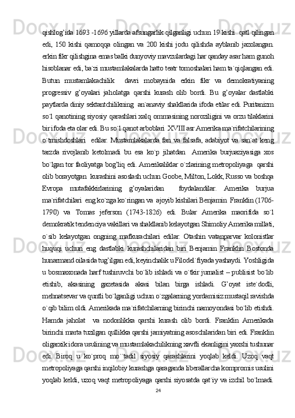 qishlog’ida 1693 -1696 yillarda afsungarlik qilganligi uchun 19 kishi  qatl qilingan
edi, 150 kishi qamoqqa olingan va 200 kishi jodu qilishda ayblanib jazolangan.
erkin fikr qilishgina emas balki dunyoviy mavzulardagi har qanday asar ham gunoh
hisoblanar edi, ba`zi mustamlakalarda hatto teatr tomoshalari ham ta`qiqlangan edi.
Butun   mustamlakachilik     davri   mobaynida   erkin   fikr   va   demokratiyaning
progressiv  	g’	oyalari   ja	holatga  	qarshi   kurash   olib   bordi.   Bu  	g’	oyalar   dastlabki	
paytlarda diniy sektantchilikning  an`anaviy shakllarida ifoda etilar edi. Puritanizm
so`l 	qanotining siyosiy 	qarashlari xal	q ommasining noroziligini va orzu tilaklarini	
bir ifoda eta olar edi. Bu so`	l q	anot arboblari  XVIII asr Amerika ma`rifatchilarining	
o`tmishdoshlari   edilar. Mustamlakalarda fan va falsafa, adabiyot va san`at keng
tarzda   rivojlanib   ketolmadi   bu   esa   ko`p   jihatdan     Amerika   burjuaziyasiga   xos
bo`lgan tor faoliyatga bog’liq edi. Amerikaliklar o`zlarining metropoliyaga  qarshi
olib borayotgan  kurashini asoslash uchun Goobe, Milton, Lokk, Russo va boshqa
Evropa   mutafakkirlarining   g’oyalaridan     foydalandilar.   Amerika   burjua
ma`rifatchilari  eng ko`zga ko`ringan va  ajoyib kishilari Benjamin  Franklin (1706-
1790)   va   Tomas   jeferson   (1743-1826)   edi.   Bular   Amerika   maorifida   so`l
demokratik tendenciya vakillari va shakllanib kelayotgan Shimoliy Amerika millati,
o`sib   kelayotgan   ongning   mafkurachilari   edilar.   Otashin   vatanparvar   kolonistlar
huquqi   uchun   eng   dastlabki   kurashchilaridan   biri   Benjamin   Franklin   Bostonda
hunarmand oilasida tug’ilgan edi, keyinchalik u Filodel`fiyada yashaydi. Yoshligida
u bosmaxonada harf tushiruvchi bo`lib ishladi va o`tkir jurnalist – publisist bo`lib
etishib,   akasining   gazetasida   akasi   bilan   birga   ishladi.   G’oyat   iste`dodli,
mehnatsevar va quntli bo`lganligi uchun o`zgalarning yordamisiz mustaqil ravishda
o`qib bilim oldi. Amerikada ma`rifatchilarning birinchi namoyondasi bo`lib etishdi.
Hamda   jaholat     va   nodonlikka   qarshi   kurash   olib   bordi.   Franklin   Amerikada
birinchi marta tuzilgan qullikka qarshi jamiyatning asoschilaridan biri edi. Franklin
oligarxik idora usulining va mustamlakachilikning xavfli ekanligini yaxshi tushunar
edi.   Biroq   u   ko`proq   mo``tadil   siyosiy   qarashlarini   yoqlab   keldi.   Uzoq   vaqt
metropoliyaga qarshi inqilobiy kurashga qaraganda liberallarcha kompromis usulini
yoqlab keldi, uzoq vaqt metropoliyaga qarshi siyosatda qat`iy va izchil bo`lmadi.24 