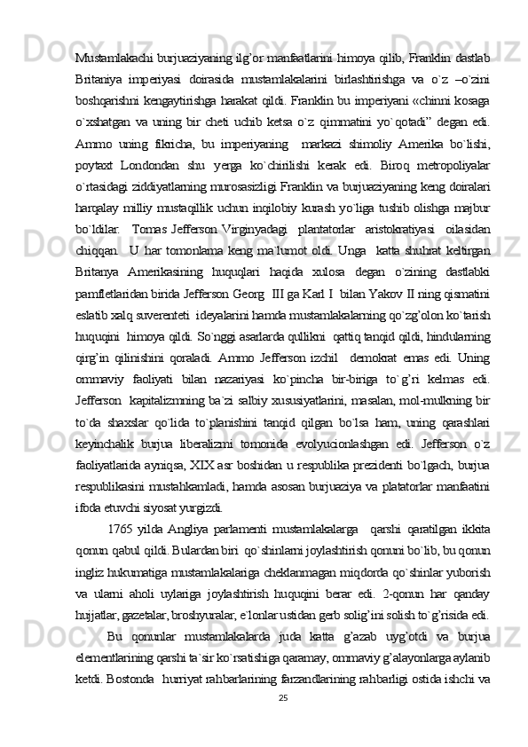 Mustamlakachi burjuaziyaning ilg’or manfaatlarini himoya qilib, Franklin dastlab
Britaniya   imperiyasi   doirasida   mustamlakalarini   birlashtirishga   va   o`z   –o`zini
boshqarishni kengaytirishga harakat qildi. Franklin bu imperiyani «chinni kosaga
o`xshatgan va uning bir cheti uchib ketsa o`z  	qimmatini yo`	qotadi” degan edi.	
Ammo   uning   fikricha,   bu   imperiyaning     markazi   shimoliy   Amerika   bo`lishi,
poytaxt   Londondan   shu  	yerga   ko`chirilishi   kerak   edi.   Biroq   metropoliyalar	
o`rtasidagi ziddiyatlarning murosasizligi Franklin va burjuaziyaning keng doiralari
harqalay milliy mustaqillik uchun inqilobiy kurash yo`liga tushib olishga majbur
bo`ldilar.    Tomas Jefferson Virginyadagi    plantatorlar   aristokratiyasi    oilasidan
chi	qq	an.   U  	har tomonlama keng ma`lumot oldi. Unga   katta shuhrat keltirgan	
Britanya   Amerikasining   huquqlari   haqida   xulosa   degan   o`zining   dastlabki
pamfletlaridan birida Jefferson Georg  III ga Karl I  bilan Yakov II ning qismatini
eslatib xalq suverenteti  ideyalarini hamda mustamlakalarning qo`zg’olon ko`tarish
huquqini  himoya qildi. So`nggi asarlarda qullikni  qattiq tanqid qildi, hindularning
qirg’in   qilinishini   qoraladi.   Ammo   Jefferson   izchil     demokrat   emas  edi.   Uning
ommaviy   faoliyati   bilan   nazariyasi   ko`pincha   bir-biriga   to`	g’	ri   kelmas   edi.	
Jefferson   kapitalizmning ba`zi salbiy xususiyatlarini, masalan, mol-mulkning bir
to`da   shaxslar   qo`lida   to`planishini   tanqid   qilgan   bo`lsa   ham,   uning   qarashlari
keyinchalik   burjua   liberalizmi   tomonida   evolyucionlashgan   edi.   Jefferson   o`z
faoliyatlarida ayniqsa, XIX asr boshidan u respublika prezidenti bo`lgach, burjua
respublikasini mustahkamladi, hamda asosan burjuaziya va platatorlar manfaatini
ifoda etuvchi siyosat yurgizdi. 	
1765 yilda  Angliya  parlamenti   mustamlakalarga    	qarshi  	qaratilgan   ikkita	
qonun 	qabul 	qildi. Bulardan biri  qo`shinlarni joylashtirish qonuni bo`lib, bu qonun	
ingliz hukumatiga mustamlakalariga cheklanmagan miqdorda qo`shinlar yuborish
va   ularni   aholi   uylariga   joylashtirish   huquqini   berar   edi.   2-qonun   har   qanday
hujjatlar, gazetalar, broshyuralar, e`lonlar ustidan gerb solig’ini solish to`g’risida edi.	
Bu   qonunlar   mustamlakalarda   juda   katta   g’azab   uyg’otdi   va   burjua	
elementlarining qarshi ta`sir ko`rsatishiga qaramay, ommaviy g’alayonlarga aylanib
ketdi. Bostonda   	hurriyat ra	hbarlarining farzandlarining ra	hbarligi ostida ishchi va25 