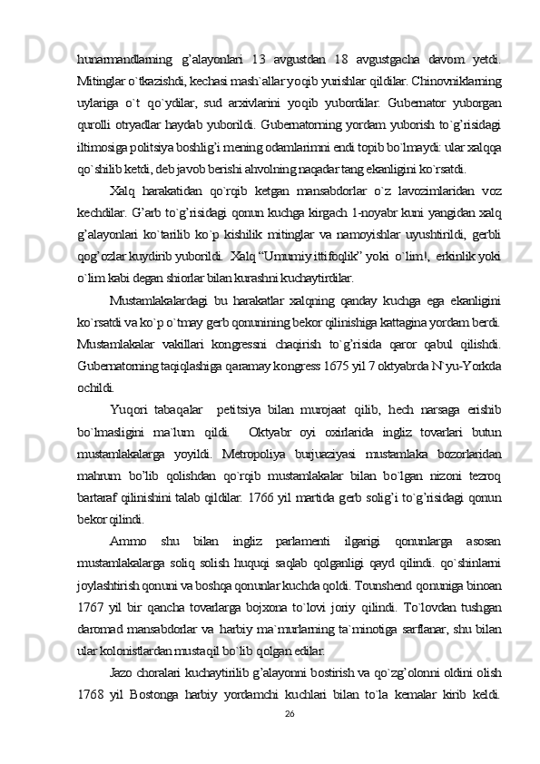 hunarmandlarning  	g’	alayonlari   13   avgustdan   18   avgustgacha   davom   yetdi.	
Mitinglar o`tkazishdi, kechasi mash`allar yo	qib yurishlar 	qildilar. Chinovniklarning	
uylariga   o`t  	qo`ydilar,   sud   arxivlarini   yo	qib   yubordilar.   Gubernator   yuborgan	
qurolli otryadlar haydab yuborildi. Gubernatorning yordam yuborish to`g’risidagi
iltimosiga politsiya boshlig’i mening odamlarimni endi topib bo`lmaydi: ular xalqqa
qo`shilib ketdi, deb javob berishi ahvolning naqadar tang ekanligini ko`rsatdi.	
Xalq   harakatidan   qo`rqib   ketgan   mansabdorlar   o`z   lavozimlaridan   voz	
kechdilar. G’arb to`g’risidagi qonun kuchga kirgach 1-noyabr kuni yangidan xalq
g’alayonlari   ko`tarilib ko`p kishilik  mitinglar   va namoyishlar  uyushtirildi,  gerbli
qog’ozlar kuydirib yuborildi.  Xalq “Umumiy ittifoqlik” yoki  o`lim!,  erkinlik yoki
o`lim kabi degan shiorlar bilan kurashni kuchaytirdilar. 	
Mustamlakalardagi   bu   harakatlar   xalqning   qanday   kuchga   ega   ekanligini	
ko`rsatdi va ko`p o`tmay gerb qonunining bekor qilinishiga kattagina yordam berdi.
Mustamlakalar   vakillari   kongressni   chaqirish   to`g’risida   qaror   qabul   qilishdi.
Gubernatorning taqiqlashiga 	qaramay k	ongress 1675 yil 7 oktyabrda N`yu-Yorkda	
ochildi.	
Yu	qori   taba	qalar     peti	tsiya   bilan   murojaat  	qilib,  	hech   narsaga   erishib	
bo`lmasligini   ma`lum  	qildi.     Oktyabr   oyi   oxirlarida   ingliz   tovarlari   butun	
mustamlakalarga   yoyildi.   Metropoliya   burjuaziyasi   mustamlaka   bozorlaridan
mahrum   bo’lib   qolishdan   qo`rqib   mustamlakalar   bilan   bo`lgan   nizoni   tezroq
bartaraf qilinishini talab qildilar. 1766 yil martida gerb solig’i to`g’risidagi qonun
bekor qilindi.	
Ammo   shu   bilan   ingliz   parlamenti   ilgarigi   qonunlarga   asosan	
mustamlakalarga soliq solish huquqi saqlab qolganligi qayd qilindi. qo`shinlarni
joylashtirish qonuni va boshqa qonunlar kuchda qoldi. Tounshend 	qonuniga binoan	
1767 yil bir  	qancha tovarlarga bojxona to`lovi joriy  	qilindi. To`lovdan tushgan	
daromad mansabdorlar va  	harbiy ma`murlarning ta`minotiga sarflanar, shu bilan	
ular kolonistlardan musta	qil bo`lib 	qolgan edilar.	
Jazo choralari kuchaytirilib g’alayonni bostirish va qo`zg’olonni oldini olish	
1768   yil   Bostonga   harbiy   yordamchi   kuchlari   bilan   to`la   kemalar   kirib   keldi.26 