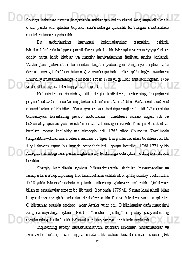 So`ngra hukumat siyosiy jinoyatlarda  ayblangan kolonistlarni Angliyaga olib ketib,
o`sha  yerda  sud  qilishni  buyurdi,  ma`murlarga  qarshilik  ko`rsatgan  mustamlaka
majlislari tarqatib yuborildi.	
Bu   tadbirlarning  	hammasi   kolonistlarning  	g’	azabini   oshirdi.	
Mustamlakalarda ko`pgina pamfletlar paydo bo`ldi. Mitinglar va maxfiy yig’ilishlar
oddiy   tusga   kirib   klublar   va   maxfiy   jamiyatlarning   faoliyati   ancha   jonlandi.
Vashington   gubernatori   tomonidan   ta	qatib   yuborilgan   Virginiya   majlisi   ba`zi	
deputatlarning tashabbusi bilan ingliz tovarlariga bokot e`lon 	qildi. Ingliz tovarlarini	
Shimoliy mustamlakalariga  olib kelib sotish 1768 yilgi 1363 funt sterlingdan, 1769
yilda 504 ming funt sterlingga tushib 	qoldi.	
Kolonistlar   qo`shinining   olib   chiqib   ketilishini,   o`zlarining   huquqlarini	
poymol qiluvchi qonunlarning bekor qilinishini talab qildilar. Parlament taushend
qonuni bekor 	qilish bilan  Yana 	qisman yon berishga majbur bo`ldi. Mustamlaka	
burjuaziyasi   kurashning   passiv   metodlarini     mahkam   ushlab   olgan   edi   va
hukumatga qisman yon berish bilan qanoatlanishga rozi edi. Biroq mehnatkashlar
harakati   tobora   inqilobiy   tus   olmoqda   edi.   1763   yilda   Shimoliy   Korolinada
tenglashtiruvchilar nomi bilan mashhur bo`lgan fermyerlar harakati boshlanib ketdi.
4   yil   davom   etgan   bu   kurash   qatnashchilari     qonga   botirildi.   1768-1774   yilda
Allegan shtatidagi fermyerlar ingliz harbiy kuchlariga ochiqdan – ochiq kurash olib
bordilar.	
Sharqiy   hududlarda   ayniqsa   Massachusetsda   ishchilar,   hunarmandlar   va	
fermyerlar metropoliyaning faol tarafdorlarini ushlab olib, qattiq jazolay boshladilar.
1768  yilda   Massachusetsda   o	q  tanli  	qullarning  	g’	alayoni   ko`tarildi.  	Q	o`shinlar	
bilan to`	qnashuvlar tez-tez bo`lib turdi. Bostonda 1775 yil  5 mart kuni a	holi bilan	
to`	qnashuvlar va	qtida  askarlar  4 ishchini o`ldirdilar va 5 kishini yarador 	qildilar.	
O`ldirganlar orasida qochoq   negr Attaks yuor edi. O`ldirilganlar dafn marosimi
xalq   namoyishiga   aylanib   ketdi.     “Boston   qotilligi”   inqilobiy   jarayonlarning
rivojlanishiga turtki bo`ldi. Nihoyat inqilobiy vaziyat etilib kelmoqda edi.	
Inqilobning   asosiy   harakatlantiruvchi   kuchlari   ishchilar,   hunarmandlar   va	
fermyerlar   bo`lib,   bular   birgina   mustaqillik   uchun   kurashmasdan,   shuningdek27 