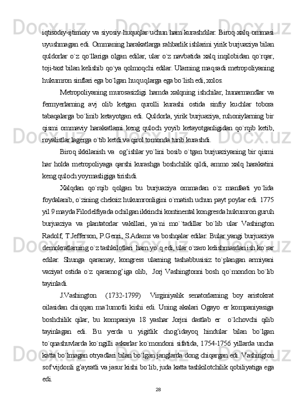 iqtisodiy-ijtimoiy va siyosiy huquqlar uchun ham kurashdilar. Biroq xalq ommasi
uyushmagan edi. Ommaning harakatlarga rahbarlik ishlarini yirik burjuaziya bilan
quldorlar o`z qo`llariga olgan edilar, ular o`z navbatida xalq inqilobidan qo`rqar,
toji-taxt bilan kelishib qo`ya qolmoqchi edilar. Ularning ma	qsadi metropoliyaning	
hukumron sinflari ega bo`lgan 	huquqlarga ega bo`lish edi, xolos.	
Metropoliyaning murosasizligi hamda xalqning ishchilar, hunarmandlar va	
fermyerlarning   avj   olib   ketgan   qurolli   kurashi   ostida   sinfiy   kuchlar   tobora
tabaqalarga bo`linib ketayotgan edi. Quldorla, yirik burjuaziya, ruhoniylarning bir
qismi ommaviy harakatlarni keng quloch yoyib ketayotganligidan qo`rqib ketib,
royalistlar lagerga o`tib ketdi va qirol tomonda turib kurashdi.	
Biroq ikkilanish va   og’ishlar yo`lini bosib o`tgan burjuaziyaning bir qismi	
har holda metropoliyaga qarshi kurashga boshchilik qildi, ammo xalq harakatini
keng quloch yoymasligiga tirishdi.	
Xalqdan   qo`rqib   qolgan   bu   burjuaziya   ommadan   o`z   manfaati   yo`lida	
foydalanib, o`zining cheksiz hukumronligini o`rnatish uchun payt poylar edi. 1775
yil 9 mayda Filodelfiyada ochilgan ikkinchi kontinental kongresda hukumron guruh
burjuaziya   va   plantatorlar   vakillari,   ya`ni   mo``tadillar   bo`lib   ular   Vashington
Radolf, T.Jefferson, P.Genri, S.Adams va boshqalar edilar. Bular yangi burjuaziya
demokratlarning o`z tashkilotlari  ham yo`q edi, ular o`zaro kelishmasdan ish ko`rar
edilar.   Shunga  	qaramay,   kongress   ularning   tashabbusisiz   to`plangan   armiyani	
vaziyat ostida o`z  	qaramo	g’	iga olib,   Jorj Vashingtonni bosh  	qo`mondon bo`lib	
tayinladi.	
J.Vashington     (1732-1799)     Virginiyalik   senatorlarning   boy   aristokrat	
oilasidan chi	qq	an ma`lumotli kishi edi. Uning akalari Ogayo er kompaniyasiga	
boshchilik   qilar,   bu   kompaniya   18   yashar   Jorjni   dastlab   er     o`lchovchi   qilib
tayinlagan   edi.   Bu   yerda   u   yigitlik   chog’idayoq   hindular   bilan   bo`lgan
to`qnashuvlarda ko`ngilli askarlar ko`mondoni sifatida, 1754-1756 yillarda uncha
katta bo`lmagan otryadlari bilan bo`lgan janglarda dong chiqargan edi. Vashington
sof vijdonli g’ayratli va jasur kishi bo`lib, juda katta tashkilotchilik qobiliyatiga ega
edi.28 