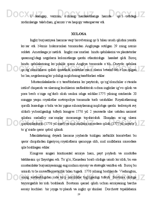 U   kamgap,   vazmin,   o`zining   hamkasblariga   hamda     qo`l   ostidagi	
xodimlariga  talabchan, g’amxo`r va haqiqiy vatanparvar edi.	
XULOSA	
Ingliz burjuaziyasi hamma vaqt birovlvrning qo`li bilan urush qilishni yaxshi	
ko`rar   edi.   Nemis  	hukmronlari   tomonidan   Angliyaga   sotilgan   29   ming   nemis	
soldati  Amerikaga jo`natildi.  Iingliz ma`murlari  hindu qabilalarini va plantatorlar
qaramog’idagi   negirlarni   kolonistlarga   qarshi   otlantirishga     harakat   qildi.   Biroq
hindu   qabilalarining   ko`pchilik   qismi   Angliya   tomonida   o`tib,   Oneydo   qabilasi
qo`zg’olonchilarni qullab quvatladi, irokezlar esa o`zlarini betaraf deb e`lon qilgan
bo`lsa, negirlarning ko`pchiligi inqilobning tarafdorlari edilar.	
  Mustamlakalarda o`z tarafdorlarini ko`paytirish, qo`zg’olonchilar o`rtasida	
ixtilof chiqarish va ularning kuchlarini zaiflashtirish uchun inglizlar ig’vo qilish va
pora berib o`ziga og’dirib olish usulini ishga soldilar.1775 yilning oxirlarida 20
mingga   yaqin   royalistlar   metropoliya   tomonida   turib   urishdilar.   Royalistlarning
qurolli kurashga o`tishi va ko`pgina ruhoniylarning inqilobga qarshi  tashviqoti avj
oldirib   yuborilganligi   tufayli   kongres   1776   yil   2   yanvarda   ular   ustidan   nazorat
qilishni   mahalliy   ma`murlar   zimmasiga   topshirishdi.   Shundan   so`ng   ularni
qurolsizlantirish (1776 yil mart) va mol mulkini musodara 	qilish (1777 yil noyabr`)	
to`	g’	risida 	qaror 	qabul 	qilindi.	
Mamlakatning   deyarli   hamma   joylarida   tuzilgan   xafsizlik   komitetlari   bu	
qaror chiqishidan ilgariyoq royalistlarni qamoqqa olib, mol mulklarini musodara
qila boshlagan edilar.	
Kongress   singari   kontinental   armiya  	ham,   payt   poylash   va   mudofaa	
taktikasini 	qo`llayotgan edi. To`g’ri, Kanadani bosib olishga urinib ko`rildi, bu esa	
mustamlaka burjuaziyasinigg eng muhim siyosiy va strategik vazifasi edi.  Biroq bu
urinish to`la muvaffaqiyatsizlik bilan tugadi. 1776 yilning boshlarida  Vashington,
uning sustkashligidan juda ko`p norziliklar tug’ilganligi tufayli   Bostonni olishga
tayyorgarlik ko`rish   boshlandi.  Bostonni   qamal  qilish  uchun  armiyaning barcha
asosiy kuchlari   bir joyga to`plandi va ingliz qo`shinlari   Dorchestr tepaliklarini29 