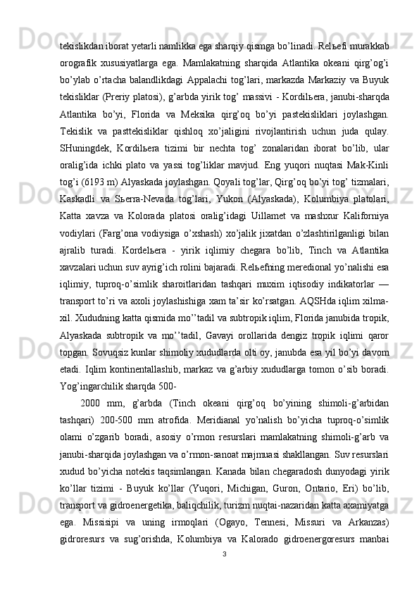 tekislikdan iborat yetarli namlikka ega sharqiy qismga bo’linadi. Rel ь efi murakkab
orografik   xususiyatlarga   ega.   Mamlakatning   sharqida   Atlantika   okeani   qirg’og’i
bo’ylab   o’rtacha   balandlikdagi   Appalachi   tog’lari,   markazda   Markaziy   va   Buyuk
tekisliklar (Preriy platosi), g’arbda yirik tog’ massivi - Kordil ь era, janubi-sharqda
Atlantika   bo’yi,   Florida   va   Meksika   qirg’oq   bo’yi   pastekisliklari   joylashgan.
Tekislik   va   pasttekisliklar   qishloq   xo’jaligini   rivojlantirish   uchun   juda   qulay.
SHuningdek,   Kordil ь era   tizimi   bir   nechta   tog’   zonalaridan   iborat   bo’lib,   ular
oralig’ida   ichki   plato   va   yassi   tog’liklar   mavjud.   Eng   yuqori   nuqtasi   Mak-Kinli
tog’i (6193 m) Alyaskada joylashgan. Qoyali tog’lar, Qirg’oq bo’yi tog’ tizmalari,
Kaskadli   va   S ь erra-Nevada   tog’lari,   Yukon   (Alyaskada),   Kolumbiya   platolari,
Katta   xavza   va   Kolorada   platosi   oralig’idagi   Uillamet   va   mashxur   Kaliforniya
vodiylari   (Farg’ona   vodiysiga   o’xshash)   xo’jalik   jixatdan   o’zlashtirilganligi   bilan
ajralib   turadi.   Kordel ь era   -   yirik   iqlimiy   chegara   bo’lib,   Tinch   va   Atlantika
xavzalari uchun suv ayrig’ich rolini bajaradi. Rel ь efning meredional yo’nalishi esa
iqlimiy,   tuproq-o’simlik   sharoitlaridan   tashqari   muxim   iqtisodiy   indikatorlar   —
transport to’ri va axoli joylashishiga xam ta’sir ko’rsatgan. AQSHda iqlim xilma-
xil. Xududning katta qismida mo’’tadil va subtropik iqlim, Florida janubida tropik,
Alyaskada   subtropik   va   mo’’tadil,   Gavayi   orollarida   dengiz   tropik   iqlimi   qaror
topgan. Sovuqsiz kunlar shimoliy xududlarda olti oy, janubda esa yil bo’yi davom
etadi.   Iqlim   kontinentallashib,   markaz   va   g’arbiy   xududlarga   tomon   o’sib   boradi.
Yog’ingarchilik sharqda 500-
2000   mm,   g’arbda   (Tinch   okeani   qirg’oq   bo’yining   shimoli-g’arbidan
tashqari)   200-500   mm   atrofida.   Meridianal   yo’nalish   bo’yicha   tuproq-o’simlik
olami   o’zgarib   boradi,   asosiy   o’rmon   resurslari   mamlakatning   shimoli-g’arb   va
janubi-sharqida joylashgan va o’rmon-sanoat majmuasi shakllangan. Suv resurslari
xudud bo’yicha notekis taqsimlangan. Kanada bilan chegaradosh  dunyodagi yirik
ko’llar   tizimi   -   Buyuk   ko’llar   (Yuqori,   Michigan,   Guron,   Ontario,   Eri)   bo’lib,
transport va gidroenergetika, baliqchilik, turizm nuqtai-nazaridan katta axamiyatga
ega.   Missisipi   va   uning   irmoqlari   (Ogayo,   Tennesi,   Missuri   va   Arkanzas)
gidroresurs   va   sug’orishda,   Kolumbiya   va   Kalorado   gidroenergoresurs   manbai
3 