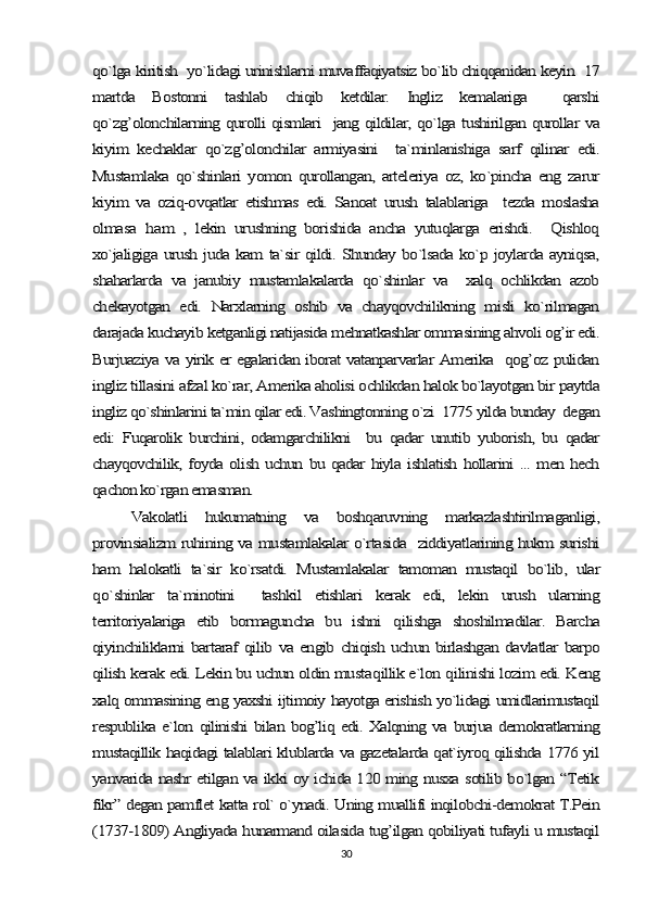 qo`lga kiritish  yo`lidagi urinishlarni muvaffaqiyatsiz bo`lib chiqqanidan keyin  17
martda   Bostonni   tashlab   chiqib   ketdilar.   Ingliz   kemalariga     qarshi
qo`zg’olonchilarning qurolli qismlari   jang qildilar, qo`lga tushirilgan qurollar va
kiyim   kechaklar   qo`zg’olonchilar   armiyasini     ta`minlanishiga   sarf   qilinar   edi.
Mustamlaka   qo`shinlari   yomon   qurollangan,   arteleriya   oz,   ko`pincha   eng   zarur
kiyim   va   oziq-ovqatlar   etishmas   edi.   Sanoat   urush   talablariga     tezda   moslasha
olmasa  	ham   ,   lekin   urushning   borishida   ancha   yutuqlarga   erishdi.     Qishloq	
xo`jaligiga urush juda kam ta`sir qildi. Shunday bo`lsada ko`p joylarda ayniqsa,
shaharlarda   va   janubiy   mustamlakalarda   qo`shinlar   va     xalq   ochlikdan   azob
chekayotgan   edi.   Narxlarning   oshib   va   chayqovchilikning   misli   ko`rilmagan
darajada kuchayib ketganligi natijasida mehnatkashlar ommasining ahvoli og’ir edi.
Burjuaziya va yirik er egalaridan iborat vatanparvarlar Amerika   qog’oz pulidan
ingliz tillasini afzal ko`rar, Amerika aholisi ochlikdan halok bo`layotgan bir paytda
ingliz qo`shinlarini ta`min qilar edi. Vashingtonning o`zi  1775 yilda bunday  degan
edi:   Fuqarolik   burchini,   odamgarchilikni     bu   qadar   unutib   yuborish,   bu   qadar
chayqovchilik, foyda olish uchun bu qadar hiyla ishlatish hollarini ... men hech
qachon ko`rgan emasman.	
Vakolatli   hukumatning   va   boshqaruvning   markazlashtirilmaganligi,	
provinsializm ruhining va mustamlakalar o`rtasida   ziddiyatlarining hukm surishi
ham   halokatli   ta`sir   ko`rsatdi.   Mustamlakalar   tamoman   mustaqil   bo`lib,   ular
qo`shinlar   ta`minotini     tashkil   etishlari   kerak   edi,   lekin   urush   ularning
territoriyalariga   etib   bormaguncha   bu   ishni  	qilishga   shoshilmadilar.   Barcha	
qiyinchiliklarni  bartaraf  qilib va  engib chiqish  uchun  birlashgan  davlatlar  barpo
qilish kerak edi. Lekin bu uchun oldin musta	qillik e`lon 	qilinishi lozim edi. Keng	
xalq ommasining eng yaxshi ijtimoiy hayotga erishish yo`lidagi umidlarimustaqil
respublika e`lon qilinishi bilan bog’liq edi. Xalqning va burjua demokratlarning
mustaqillik haqidagi talablari klublarda va gazetalarda qat`iyroq qilishda 1776 yil
yanvarida nashr etilgan va ikki oy ichida 120 ming nusxa sotilib bo`lgan “Tetik
fikr” degan pamflet katta rol` o`ynadi. Uning muallifi inqilobchi-demokrat T.Pein
(1737-1809) Angliyada hunarmand oilasida tug’ilgan qobiliyati tufayli u mustaqil30 