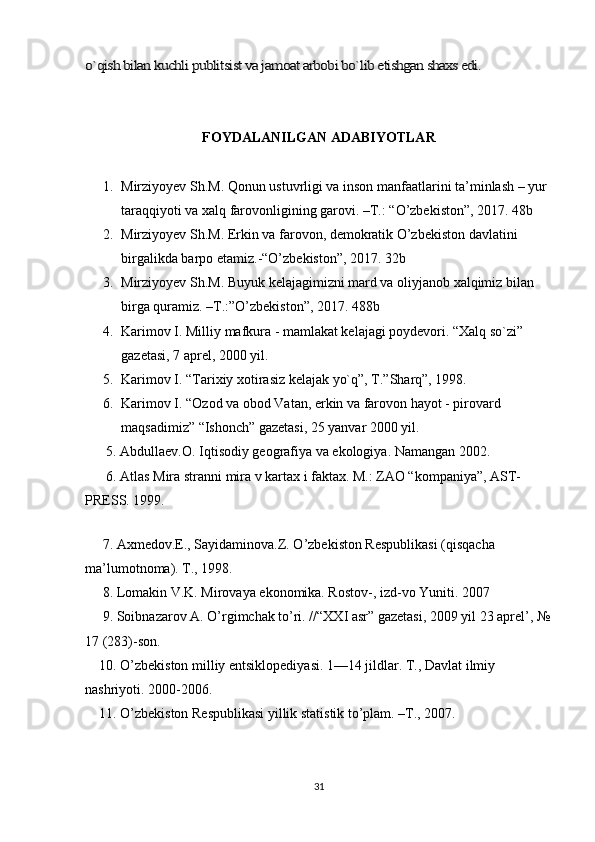 o`qish bilan kuchli publitsist va jamoat arbobi bo`lib etishgan shaxs edi.FOYDALANILGAN ADABIYOTLAR
1. Mirziyoyev Sh.M. Qonun ustuvrligi va inson manfaatlarini ta’minlash – yur 
taraqqiyoti va xalq farovonligining garovi. –T.: “O’zbekiston”, 2017. 48b
2. Mirziyoyev Sh.M. Erkin va farovon, demokratik O’zbekiston davlatini 
birgalikda barpo etamiz.-“O’zbekiston”, 2017. 32b
3. Mirziyoyev Sh.M. Buyuk kelajagimizni mard va oliyjanob xalqimiz bilan 
birga quramiz. –T.:”O’zbekiston”, 2017. 488b
4. Karimov I. Milliy mafkura - mamlakat kelajagi poydevori. “Xalq so`zi” 
gazetasi, 7 aprel, 2000 yil.
5. Karimov I. “Tarixiy xotirasiz kelajak yo`q”, T.”Sharq”, 1998.
6. Karimov I. “Ozod va obod Vatan, erkin va farovon hayot - pirovard 
maqsadimiz” “Ishonch” gazetasi, 25 yanvar 2000 yil.
      5. Abdullaev.O. Iqtisodiy geografiya va ekologiya. Namangan 2002. 
      6. Atlas Mira stranni mira v kartax i faktax. M.: ZAO “kompaniya”, AST-
PRESS. 1999. 
 
     7. Axmedov.E., Sayidaminova.Z. O’zbekiston Respublikasi (qisqacha 
ma’lumotnoma). T., 1998. 
     8. Lomakin V.K. Mirovaya ekonomika. Rostov-, izd-vo Yuniti. 2007
     9. Soibnazarov A. O’rgimchak to’ri. //“XXI asr” gazetasi, 2009 yil 23 aprel’, №
17 (283)-son. 
    10. O’zbekiston milliy entsiklopediyasi. 1—14 jildlar. T., Davlat ilmiy 
nashriyoti. 2000-2006. 
    11. O’zbekiston Respublikasi yillik statistik to’plam. –T., 2007. 
31 