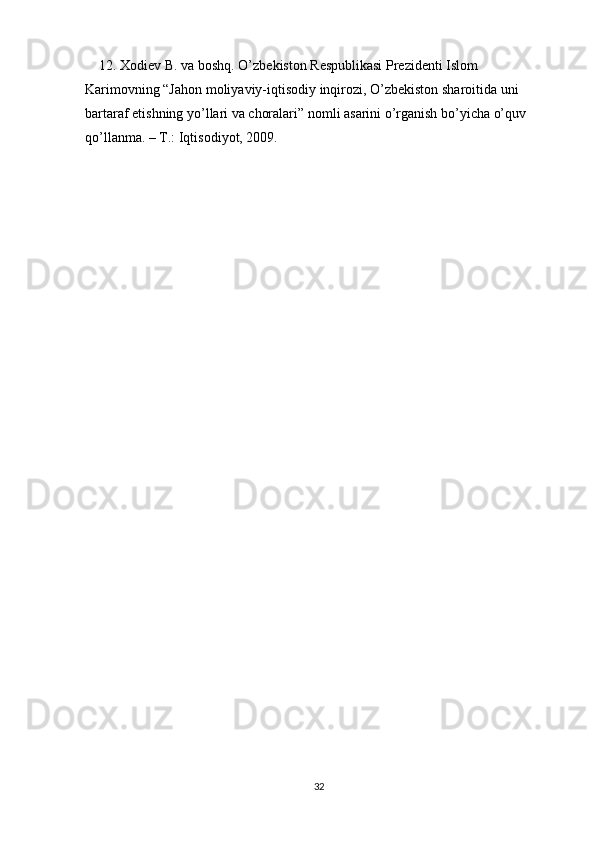     12. Xodiev B. va boshq. O’zbekiston Respublikasi Prezidenti Islom 
Karimovning “Jahon moliyaviy-iqtisodiy inqirozi, O’zbekiston sharoitida uni 
bartaraf etishning yo’llari va choralari” nomli asarini o’rganish bo’yicha o’quv 
qo’llanma. – T.: Iqtisodiyot, 2009.
32 