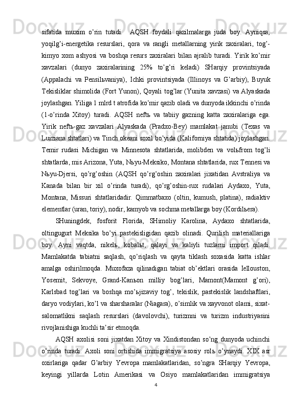 sifatida   muxim   o’rin   tutadi.     AQSH   foydali   qazilmalarga   juda   boy.   Ayniqsa,
yoqilg’i-energetika   resurslari,   qora   va   rangli   metallarning   yirik   zaxiralari,   tog’-
kimyo   xom   ashyosi   va   boshqa   resurs   zaxiralari   bilan   ajralib   turadi.   Yirik   ko’mir
xavzalari   (dunyo   zaxiralarining   25%   to’g’ri   keladi)   SHarqiy   provintsiyada
(Appalachi   va   Pensil ь vaniya),   Ichki   provintsiyada   (Illinoys   va   G’arbiy),   Buyuk
Tekisliklar shimolida (Fort Yunon), Qoyali tog’lar (Yunita xavzasi) va Alyaskada
joylashgan. Yiliga 1 mlrd t atrofida ko’mir qazib oladi va dunyoda ikkinchi o’rinda
(1-o’rinda   Xitoy)   turadi.   AQSH   neft ь   va   tabiiy   gazning   katta   zaxiralariga   ega.
Yirik   neft ь -gaz   xavzalari   Alyaskada   (Pradxo-Bey)   mamlakat   janubi   (Texas   va
Luiziana shtatlari) va Tinch okeani soxil bo’yida (Kaliforniya shtatida) joylashgan.
Temir   rudasi   Michigan   va   Minnesota   shtatlarida,   molibden   va   vol ь from   tog’li
shtatlarda, mis Arizona, Yuta, N ь yu-Meksiko, Montana shtatlarida, rux Tennesi va
N ь yu-Djersi,   qo’rg’oshin   (AQSH   qo’rg’oshin   zaxiralari   jixatidan   Avstraliya   va
Kanada   bilan   bir   xil   o’rinda   turadi),   qo’rg’oshin-rux   rudalari   Aydaxo,   Yuta,
Montana,   Missuri   shtatlaridadir.   Qimmatbaxo   (oltin,   kumush,   platina),   radiaktiv
elementlar (uran, toriy), nodir, kamyob va sochma metallarga boy (Kordil ь era).
SHuningdek,   fosforit   Florida,   SHimoliy   Karolina,   Aydaxo   shtatlarida,
oltingugurt   Meksika   bo’yi   pastekisligidan   qazib   olinadi.   Qurilish   materiallariga
boy.   Ayni   vaqtda,   nikel ь ,   kobal ь t,   qalayi   va   kaliyli   tuzlarni   import   qiladi.
Mamlakatda   tabiatni   saqlash,   qo’riqlash   va   qayta   tiklash   soxasida   katta   ishlar
amalga   oshirilmoqda.   Muxofaza   qilinadigan   tabiat   ob’ektlari   orasida   Iellouston,
Yosemit,   Sekvoye,   Grand-Kan ь on   milliy   bog’lari,   Mamont(Mamont   g’ori),
Karlsbad   tog’lari   va   boshqa   mo’ ь jizaviy   tog’,   tekislik,   pastekislik   landshaftlari,
daryo vodiylari, ko’l va sharsharalar (Niagara), o’simlik va xayvonot olami, sixat-
salomatlikni   saqlash   resurslari   (davolovchi),   turizmni   va   turizm   industriyasini
rivojlanishiga kuchli ta’sir etmoqda.
AQSH   axolisi   soni   jixatdan   Xitoy   va   Xindistondan   so’ng   dunyoda   uchinchi
o’rinda   turadi.   Axoli   soni   ortishida   immigratsiya   asosiy   rol ь   o’ynaydi.   XIX   asr
oxirlariga   qadar   G’arbiy   Yevropa   mamlakatlaridan,   so’ngra   SHarqiy   Yevropa,
keyingi   yillarda   Lotin   Amerikasi   va   Osiyo   mamlakatlaridan   immigratsiya
4 