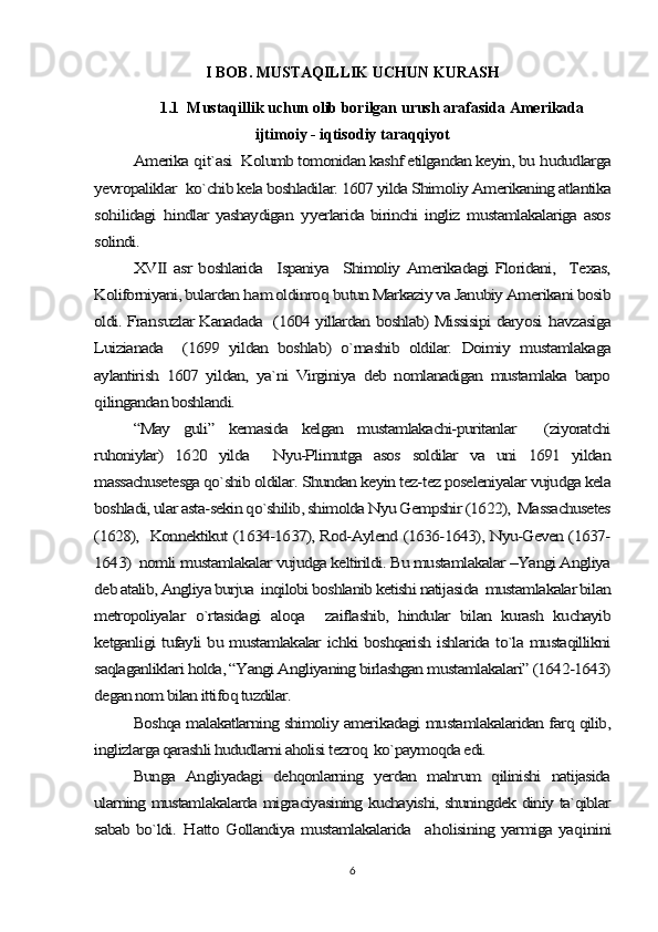 I BOB. MUSTAQILLIK UCHUN KURASH 
1.1  Mustaqillik uchun olib borilgan urush arafasida Amerikada
ijtimoiy - iqtisodiy taraqqiyotAmerika 	qit`asi  Kolumb tomonidan kashf etilgandan keyin, bu 	hududlarga	
ye	vropaliklar	  ko`chib kela boshladilar. 1607 yilda Shimoliy Amerikaning atlantika	
so	hilidagi  	hindlar   yashaydigan  	yyerlarida  birinchi   ingliz  mustamlakalariga asos	
solindi.	
XVII   asr   boshlarida    Ispaniya   Shimoliy Amerikadagi   Floridani,    Texas,	
Koliforniyani, bulardan 	ham oldinro	q butun Markaziy va Janubiy Amerikani bosib	
oldi. Fran	suzlar Kanadada   (1604 yillardan boshlab) Missisipi daryosi  	havzasiga	
Luizianada     (1699   yildan   boshlab)   o`rnashib   oldilar.   Doimiy   mustamlakaga
aylantirish   1607   yildan,   ya`ni   Virginiya   deb   nomlanadigan   mustamlaka   barpo
qilingandan boshlandi.	
“May   guli”   kemasida   kelgan   mustamlakachi-puritanlar     (ziyoratchi	
ruhoniylar)   1620   yilda     Nyu-Plimutga   asos   soldilar   va   uni   1691   yildan
massachusetesga qo`shib oldilar. Shundan keyin tez-tez poseleniyalar vujudga kela
boshladi, ular asta-sekin qo`shilib, shimolda Nyu Gempshir (1622),  Massachusetes
(1628),   Konnektikut (1634-1637), Rod-Aylend (1636-1643), Nyu-Geven (1637-
1643)  nomli mustamlakalar vujudga keltirildi. Bu mustamlakalar –Yangi Angliya
deb atalib, Angliya burjua  inqilobi boshlanib ketishi natijasida  mustamlakalar bilan
metropoliyalar   o`rtasidagi   aloqa     zaiflashib,   hindular   bilan   kurash   kuchayib
ketganligi tufayli bu mustamlakalar ichki boshqarish ishlarida to`la mustaqillikni
saqlaganliklari holda, “Yangi Angliyaning birlashgan mustamlakalari” (1642-1643)
degan nom bilan ittifoq tuzdilar.	
Boshqa malakatlarning shimoliy amerikadagi mustamlakalaridan farq qilib,	
inglizlarga qarashli hududlarni aholisi tezroq  ko`paymoqda edi.	
Bunga   Angliyadagi   dehqonlarning   yerdan   mahrum   qilinishi   natijasida	
ularning mustamlakalarda migraciyasining kuchayishi, shuningdek diniy ta`qiblar
sabab bo`ldi.  	H	atto Gollandiya mustamlakalarida   a	holisining yarmiga ya	qinini
6 