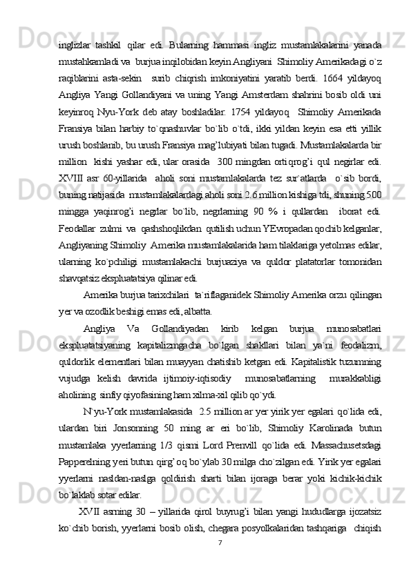 inglizlar   tashkil  	qilar   edi.   Bularning   hammasi   ingliz   mustamlakalarini   yanada	
mustahkamladi va  burjua inqilobidan keyin Angliyani  Shimoliy Amerikadagi o`z
raqiblarini   asta-sekin     surib   chiqrish   imkoniyatini   yaratib   berdi.   1664   yildayoq
Angliya Yangi Gollandiyani va uning Yangi Amsterdam shahrini bosib oldi uni
keyinroq   Nyu-York  deb   atay  boshladilar.   1754  yildayoq    Shimoliy   Amerikada
Fransiya bilan harbiy to`qnashuvlar bo`lib o`tdi, ikki yildan keyin esa etti yillik
urush boshlanib, bu urush Fransiya mag’lubiyati bilan tugadi. Mustamlakalarda bir
million   kishi yashar edi, ular orasida   300 mingdan orti	qro	g’	i  qul negirlar edi.	
XVIII  asr   60-yillarida    aholi  soni   mustamlakalarda   tez sur`atlarda    o`sib  bordi,
buning natijasida  mustamlakalardagi aholi soni 2.6 million kishiga tdi, shuning 500
mingga   yaqinrog’i   negrlar   bo`lib,   negrlarning   90   %   i   qullardan     iborat   edi.
Feodallar  zulmi  va  qashshoqlikdan  qutilish uchun YEvropadan qochib kelganlar,
Angliyaning Shimoliy  Amerika mustamlakalarida ham tilaklariga yetolmas edilar,
ularning   ko`pchiligi   mustamlakachi   burjuaziya   va   quldor   platatorlar   tomonidan
shavqatsiz ekspluatatsiya qilinar edi. 	
Amerika burjua tarixchilari  ta`riflaganidek Shimoliy Amerika orzu 	qilingan	
yer va ozodlik beshigi emas edi, albatta.	
Angliya   Va   Gollandiyadan   kirib   kelgan   burjua   munosabatlari	
ekspluatatsiyaning   kapitalizmgacha   bo`lgan   shakllari   bilan   ya`ni   feodalizm,
quldorlik elementlari bilan muayyan chatishib ketgan edi. Kapitalistik tuzumning
vujudga   kelish   davrida   ijtimoiy-iqtisodiy     munosabatlarning     murakkabligi
aholining  sinfiy qiyofasining ham xilma-xil qilib qo`ydi.	
N`yu-York mustamlakasida  2.5 million ar yer yirik yer egalari 	qo`lida edi,	
ulardan   biri   Jonsonning   50   ming   ar   eri   bo`lib,   Shimoliy   Karolinada   butun
mustamlaka  	yyerlarning 1/3  	qismi  Lord Prenvill  	qo`lida edi. Massachusetsdagi	
Papperelning 	yeri butun 	qirg’	oq bo`ylab 30 milga cho`zilgan edi. Yirik yer egalari	
yyerlarni   nasldan-naslga   qoldirish   sharti   bilan   ijoraga   berar   yoki   kichik-kichik
bo`laklab sotar edilar.	
XVII asrning 30 – yillarida qirol buyrug’i bilan yangi hududlarga ijozatsiz	
ko`chib borish, yyerlarni bosib olish, chegara posyolkalaridan tashqariga   chiqish7 