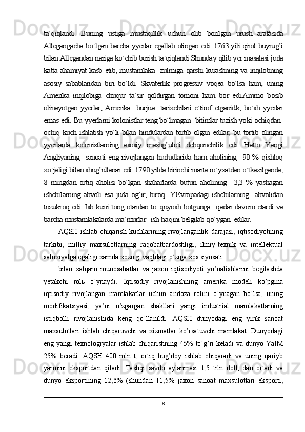 ta`qiqlandi.   Buning   ustiga   mustaqillik   uchun   olib   borilgan   urush   arafasida
Allegangacha bo`lgan barcha yyerlar egallab olingan edi. 1763 yili qirol buyrug’i
bilan Allegandan nariga ko`chib borish ta`qiqlandi.Shunday qilib yer masalasi juda
katta ahamiyat kasb etib, mustamlaka   zulmiga qarshi kurashning va inqilobning
asosiy   sabablaridan   biri   bo`ldi.   Skvaterlik   progressiv   voqea   bo`lsa   ham,   uning
Amerika   inqilobiga   chuqur   ta`sir   qoldirgan   tomoni   ham   bor   edi.Ammo   bosib
olinayotgan yyerlar, Amerika   burjua   tarixchilari e`tirof etganidk, bo`sh yyerlar
emas edi. Bu yyerlarni kolonistlar teng bo`lmagan  bitimlar tuzish yoki ochiqdan-
ochiq kuch ishlatish yo`li bilan hindulardan tortib olgan edilar, bu tortib olingan
yyerlarda   kolonistlarning   asosiy   mashg’uloti   dehqonchilik   edi.   Hatto   Yangi
Angliyaning   sanoati eng rivojlangan hududlarida ham aholining   90 % qishloq
xo`jaligi bilan shug’ullanar edi. 1790 yilda birinchi marta ro`yxatdan o`tkazilganda,
8   mingdan   ortiq   aholisi   bo`lgan   shaharlarda   butun   aholining     3,3   %   yashagan
ishchilarning ahvoli esa juda og’ir, biroq   YEvropadagi ishchilarning   ahvolidan
tuzukroq edi. Ish kuni tong otardan to  	quyosh botgunga   	qadar davom etardi va	
barcha mustamlakalarda ma`murlar   ish 	haqini belgilab 	qo`ygan  edilar.AQSH   ishlab   chiqarish   kuchlarining   rivojlanganlik   darajasi,   iqtisodiyotining
tarkibi,   milliy   maxsulotlarning   raqobatbardoshligi,   ilmiy-texnik   va   intellektual
saloxiyatga egaligi xamda xozirgi vaqtdagi o’ziga xos siyosati 
bilan   xalqaro   munosabatlar   va   jaxon   iqtisodiyoti   yo’nalishlarini   begilashda
yetakchi   rol ь   o’ynaydi.   Iqtisodiy   rivojlanishning   amerika   modeli   ko’pgina
iqtisodiy   rivojlangan   mamlakatlar   uchun   andoza   rolini   o’ynagan   bo’lsa,   uning
modifikatsiyasi,   ya’ni   o’zgargan   shakllari   yangi   industrial   mamlakatlarning
istiqbolli   rivojlanishida   keng   qo’llanildi.   AQSH   dunyodagi   eng   yirik   sanoat
maxsulotlari   ishlab   chiqaruvchi   va   xizmatlar   ko’rsatuvchi   mamlakat.   Dunyodagi
eng yangi  texnologiyalar ishlab chiqarishning 45% to’g’ri keladi  va dunyo YaIM
25%   beradi.   AQSH   400   mln   t,   ortiq   bug’doy   ishlab   chiqaradi   va   uning   qariyb
yarmini   eksportdan   qiladi.   Tashqi   savdo   aylanmasi   1,5   trln   doll,   dan   ortadi   va
dunyo   eksportining   12,6%   (shundan   11,5%   jaxon   sanoat   maxsulotlari   eksporti,
8 