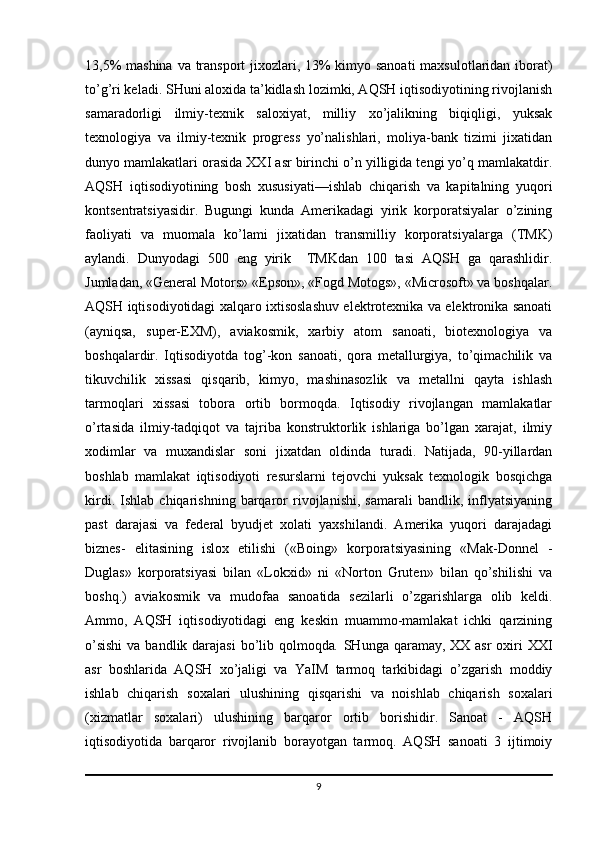 13,5%  mashina  va transport jixozlari, 13%  kimyo sanoati  maxsulotlaridan iborat)
to’g’ri keladi. SHuni aloxida ta’kidlash lozimki, AQSH iqtisodiyotining rivojlanish
samaradorligi   ilmiy-texnik   saloxiyat,   milliy   xo’jalikning   biqiqligi,   yuksak
texnologiya   va   ilmiy-texnik   progress   yo’nalishlari,   moliya-bank   tizimi   jixatidan
dunyo mamlakatlari orasida XXI asr birinchi o’n yilligida tengi yo’q mamlakatdir.
AQSH   iqtisodiyotining   bosh   xususiyati—ishlab   chiqarish   va   kapitalning   yuqori
kontsentratsiyasidir.   Bugungi   kunda   Amerikadagi   yirik   korporatsiyalar   o’zining
faoliyati   va   muomala   ko’lami   jixatidan   transmilliy   korporatsiyalarga   (TMK)
aylandi.   Dunyodagi   500   eng   yirik     TMKdan   100   tasi   AQSH   ga   qarashlidir.
Jumladan, «General Motors» «Epson», «Fogd Motogs», «Microsoft» va boshqalar.
AQSH iqtisodiyotidagi xalqaro ixtisoslashuv elektrotexnika va elektronika sanoati
(ayniqsa,   super-EXM),   aviakosmik,   xarbiy   atom   sanoati,   biotexnologiya   va
boshqalardir.   Iqtisodiyotda   tog’-kon   sanoati,   qora   metallurgiya,   to’qimachilik   va
tikuvchilik   xissasi   qisqarib,   kimyo,   mashinasozlik   va   metallni   qayta   ishlash
tarmoqlari   xissasi   tobora   ortib   bormoqda.   Iqtisodiy   rivojlangan   mamlakatlar
o’rtasida   ilmiy-tadqiqot   va   tajriba   konstruktorlik   ishlariga   bo’lgan   xarajat,   ilmiy
xodimlar   va   muxandislar   soni   jixatdan   oldinda   turadi.   Natijada,   90-yillardan
boshlab   mamlakat   iqtisodiyoti   resurslarni   tejovchi   yuksak   texnologik   bosqichga
kirdi.   Ishlab   chiqarishning   barqaror   rivojlanishi,   samarali   bandlik,   inflyatsiyaning
past   darajasi   va   federal   byudjet   xolati   yaxshilandi.   Amerika   yuqori   darajadagi
biznes-   elitasining   islox   etilishi   («Boing»   korporatsiyasining   «Mak-Donnel   -
Duglas»   korporatsiyasi   bilan   «Lokxid»   ni   «Norton   Gruten»   bilan   qo’shilishi   va
boshq.)   aviakosmik   va   mudofaa   sanoatida   sezilarli   o’zgarishlarga   olib   keldi.
Ammo,   AQSH   iqtisodiyotidagi   eng   keskin   muammo-mamlakat   ichki   qarzining
o’sishi  va bandlik darajasi  bo’lib qolmoqda .   SHunga qaramay, XX asr  oxiri  XXI
asr   boshlarida   AQSH   xo’jaligi   va   YaIM   tarmoq   tarkibidagi   o’zgarish   moddiy
ishlab   chiqarish   soxalari   ulushining   qisqarishi   va   noishlab   chiqarish   soxalari
(xizmatlar   soxalari)   ulushining   barqaror   ortib   borishidir.   Sanoat   -   AQSH
iqtisodiyotida   barqaror   rivojlanib   borayotgan   tarmoq.   AQSH   sanoati   3   ijtimoiy
9 