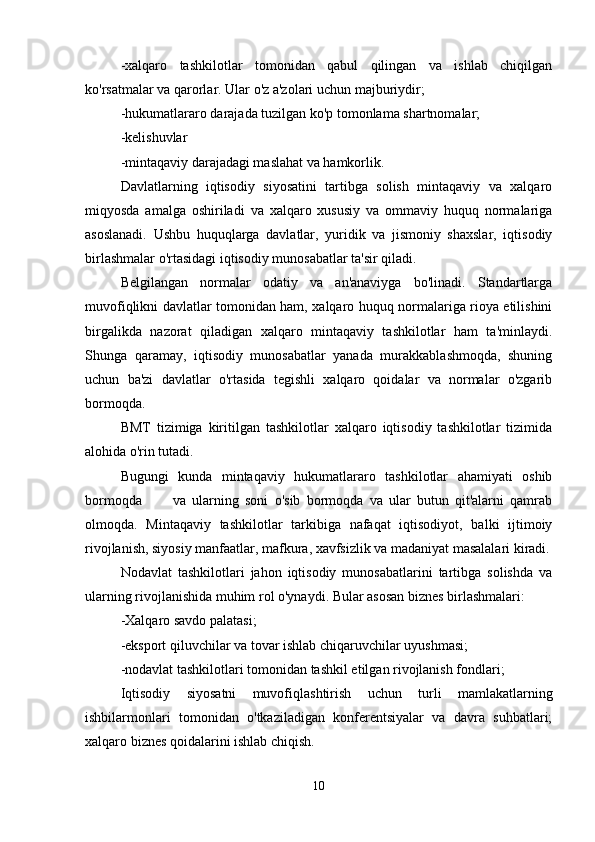 -xalqaro   tashkilotlar   tomonidan   qabul   qilingan   va   ishlab   chiqilgan
ko'rsatmalar va qarorlar. Ular o'z a'zolari uchun majburiydir;
-hukumatlararo darajada tuzilgan ko'p tomonlama shartnomalar;
-kelishuvlar 
-mintaqaviy darajadagi maslahat va hamkorlik.
Davlatlarning   iqtisodiy   siyosatini   tartibga   solish   mintaqaviy   va   xalqaro
miqyosda   amalga   oshiriladi   va   xalqaro   xususiy   va   ommaviy   huquq   normalariga
asoslanadi.   Ushbu   huquqlarga   davlatlar,   yuridik   va   jismoniy   shaxslar,   iqtisodiy
birlashmalar o'rtasidagi iqtisodiy munosabatlar ta'sir qiladi.
Belgilangan   normalar   odatiy   va   an'anaviyga   bo'linadi.   Standartlarga
muvofiqlikni davlatlar tomonidan ham, xalqaro huquq normalariga rioya etilishini
birgalikda   nazorat   qiladigan   xalqaro   mintaqaviy   tashkilotlar   ham   ta'minlaydi.
Shunga   qaramay,   iqtisodiy   munosabatlar   yanada   murakkablashmoqda,   shuning
uchun   ba'zi   davlatlar   o'rtasida   tegishli   xalqaro   qoidalar   va   normalar   o'zgarib
bormoqda.
BMT   tizimiga   kiritilgan   tashkilotlar   xalqaro   iqtisodiy   tashkilotlar   tizimida
alohida o'rin tutadi.
Bugungi   kunda   mintaqaviy   hukumatlararo   tashkilotlar   ahamiyati   oshib
bormoqda           va   ularning   soni   o'sib   bormoqda   va   ular   butun   qit'alarni   qamrab
olmoqda.   Mintaqaviy   tashkilotlar   tarkibiga   nafaqat   iqtisodiyot,   balki   ijtimoiy
rivojlanish, siyosiy manfaatlar, mafkura, xavfsizlik va madaniyat masalalari kiradi.
Nodavlat   tashkilotlari   jahon   iqtisodiy   munosabatlarini   tartibga   solishda   va
ularning rivojlanishida muhim rol o'ynaydi. Bular asosan biznes birlashmalari:
-Xalqaro savdo palatasi;
-eksport qiluvchilar va tovar ishlab chiqaruvchilar uyushmasi;
-nodavlat tashkilotlari tomonidan tashkil etilgan rivojlanish fondlari;
Iqtisodiy   siyosatni   muvofiqlashtirish   uchun   turli   mamlakatlarning
ishbilarmonlari   tomonidan   o'tkaziladigan   konferentsiyalar   va   davra   suhbatlari;
xalqaro biznes qoidalarini ishlab chiqish.
10 