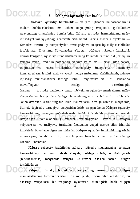 2.      Xalqaro iqtisodiy hamkorlik
  Xalqaro   iqtisodiy   hamkorlik   —   xalqaro   iqtisodiy   munosabatlarning
muhim   ko rinishlaridan   biri.   Jahon   xo’jaligining   rivojlanib,   globallashuvʻ
jarayonining   chuqurlashib   borishi   bilan   Xalqaro   iqtisodiy   hamkorlikning   milliy
iqtisodiyot   taraqqiyotidagi   ahamiyati   ortib   boradi.   Uning   asosiy   sub yektlari   —	
ʼ
davlatlar,   transmilliy   kompaniyalar,   mintaqaviy   va   xalqaro   iqtisodiy   tashkilotlar
hisoblanadi.   21-asrning   80-yillaridan   e tiboran,   Xalqaro   iqtisodiy   hamkorlik	
ʼ
doirasi   kengayib,   iqtisodiy   munosabatlarni   keng  ko lamda  qamrab   oldi,  tashqi   va	
ʻ
xalqaro   savdo,   kredit   munosabatlari,   valyuta   va   to lov   —   hisob   kitob   sohasi,
ʻ
migratsiya   va   kapital   chiqarish,   mintaqaviy   integratsiya,   transmilliy
kompaniyalarni   tashkil   etish   va   kredit   moliya   instutlarini   shakllantirish,   xalqaro
iqtisodiy   munosabatlarni   tartibga   solib,   ilmiytexnika   va   i.ch.   sohalarida
muvaffaqiyatli   amalga   oshirilmoqda.
Xalqaro           iqtisodiy   hamkorlik   uning   sub yektlari   iqtisodiy   manfaatlarini   milliy	
ʼ
chegaralardan   tashqarida   ro yobga   chiqarishning   eng   maqbul   yo li   hisoblanadi.	
ʻ ʻ
Jahon   davlatlari   o zlarining   tub   ichki   manfaatlarini   amalga   oshirish   maqsadida,	
ʻ
ijtimoiy   iqgisodiy   taraqqiyot   darajasidan   kelib   chiqqan   holda   Xalqaro   iqtisodiy
hamkorlikning   muayyan   yo nalishlarida   faollik   ko rsatadilar.   Masalan   sanoati	
ʻ ʻ
rivojlangan   mamlakatlarning   axborot   texnologiyalari   savdosida,   xalqaro
valyutakredit   va   moliyaviy   institutlar   faoliyatida   yuqori   mavqe   bilan   ishtiroki
kuzatiladi.   Rivojlanayotgan   mamlakatlar   Xalqaro   iqtisodiy   hamkorlikning   ishchi
migratsiyasi,   kapital   kiritish,   investitsiyaviy   tovarlar   importi   yo nalishlariga	
ʻ
ustuvorlik beradilar.
Xalqaro   iqtisodiy   tashkilotlar   xalqaro   iqtisodiy   munosabatlar   sohasida
hamkorlikdagi   qarorlarni   ishlab   chiqish,   tartibga   solish,   unifikatsiyalash
(birxillashtirish)   maqsadida   xalqaro   kelishuvlar   asosida   tashkil   etilgan
tashkilotlardir.
Xalqaro   iqtisodiy   tashkilotlar   faoliyatining   asosini   a’zo   bo’lgan
mamlakatlarning   fikr-mulohazalarini   oshkor   qilish,   bir-biri   bilan   kelishtirish,   bu
asosdagi   vaziyatlarni   bir   maqsadga   aylantirish,   shuningdek,   kelib   chiqqan
11 