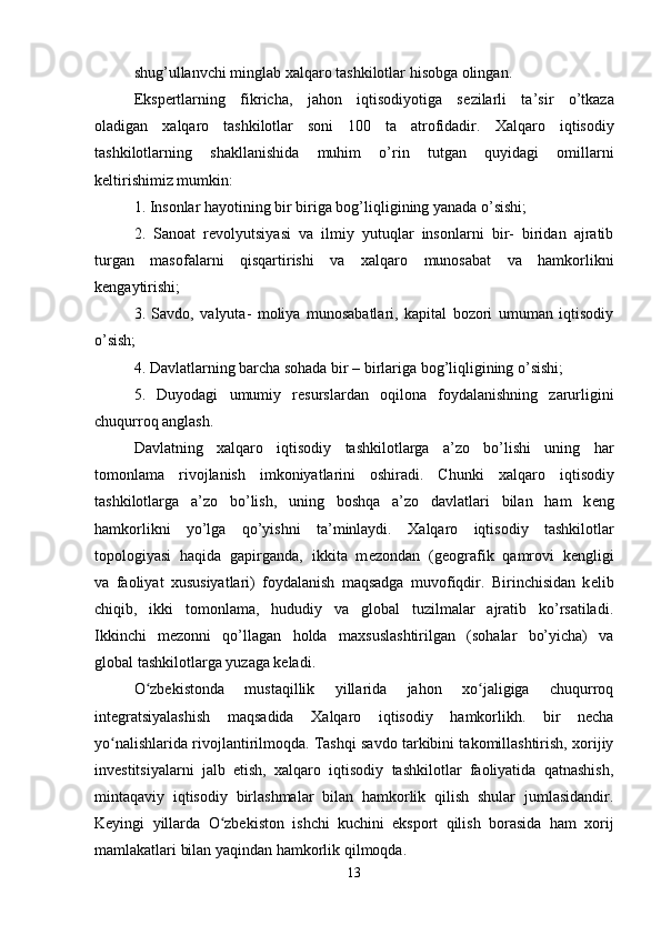 shug’ullanvchi minglab  х alqaro tashkilotlar hisobga olingan.
Eksp е rtlarning   fikricha,   jahon   iqtisodiyotiga   s е zilarli   ta’sir   o’tkaza
oladigan   х alqaro   tashkilotlar   soni   100   ta   atrofidadir.   Х alqaro   iqtisodiy
tashkilotlarning   shakllanishida   muhim   o’rin   tutgan   quyidagi   omillarni
k е ltirishimiz mumkin:
1. Insonlar hayotining bir biriga bog’liqligining yanada o’sishi;
2.   Sanoat   r е volyutsiyasi   va   ilmiy   yutuqlar   insonlarni   bir-   biridan   ajratib
turgan   masofalarni   qisqartirishi   va   х alqaro   munosabat   va   hamkorlikni
k е ngaytirishi;
3.   Savdo,   valyuta-   moliya   munosabatlari,   kapital   bozori   umuman   iqtisodiy
o’sish;
4. Davlatlarning barcha sohada bir – birlariga bog’liqligining o’sishi;
5.   Duyodagi   umumiy   r е surslardan   oqilona   foydalanishning   zarurligini
chuqurroq anglash.
Davlatning   х alqaro   iqtisodiy   tashkilotlarga   a’zo   bo’lishi   uning   har
tomonlama   rivojlanish   imkoniyatlarini   oshiradi.   Chunki   х alqaro   iqtisodiy
tashkilotlarga   a’zo   bo’lish,   uning   boshqa   a’zo   davlatlari   bilan   ham   k е ng
hamkorlikni   yo’lga   qo’yishni   ta’minlaydi.   Х alqaro   iqtisodiy   tashkilotlar
topologiyasi   haqida   gapirganda,   ikkita   m е zondan   (geografik   qamrovi   k е ngligi
va   faoliyat   х ususiyatlari)   foydalanish   maqsadga   muvofiqdir.   Birinchisidan   k е lib
chiqib,   ikki   tomonlama,   hududiy   va   global   tuzilmalar   ajratib   ko’rsatiladi.
Ikkinchi   m е zonni   qo’llagan   holda   ma х suslashtirilgan   (sohalar   bo’yicha)   va
global tashkilotlarga yuzaga keladi.
O zbekistonda   mustaqillik   yillarida   jahon   xo jaligiga   chuqurroqʻ ʻ
integratsiyalashish   maqsadida   Xalqaro   iqtisodiy   hamkorlikh.   bir   necha
yo nalishlarida rivojlantirilmoqda. Tashqi savdo tarkibini takomillashtirish, xorijiy	
ʻ
investitsiyalarni   jalb   etish,   xalqaro   iqtisodiy   tashkilotlar   faoliyatida   qatnashish,
mintaqaviy   iqtisodiy   birlashmalar   bilan   hamkorlik   qilish   shular   jumlasidandir.
Keyingi   yillarda   O zbekiston   ishchi   kuchini   eksport   qilish   borasida   ham   xorij	
ʻ
mamlakatlari bilan yaqindan hamkorlik qilmoqda.
13 