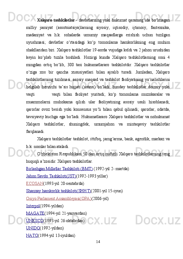 Xalqaro tashkilotlar   - davlatlarning yoki hukumat qaramog ida bo lmaganʻ ʻ
milliy   jamiyat   (assotsiatsiya)larning   siyosiy,   iqtisodiy,   ijtimoiy,   fantexnika,
madaniyat   va   h.k.   sohalarda   umumiy   maqsadlarga   erishish   uchun   tuzilgan
uyushmasi;   davlatlar   o rtasidagi   ko p   tomonlama   hamkorlikning   eng   muhim	
ʻ ʻ
shakllaridan biri. Xalqaro tashkilotlar 19-asrda vujudga keldi va 2 jahon urushidan
keyin   ko plab   tuzila   boshladi.   Hozirgi   kunda   Xalqaro   tashkilotlarning   soni   4	
ʻ
mingdan   ortiq   bo lib,   300   tasi   hukumatlararo   tashkilotdir.   Xalqaro   tashkilotlar	
ʻ
o ziga   xos   bir   qancha   xususiyatlari   bilan   ajralib   turadi.   Jumladan,   Xalqaro	
ʻ
tashkilotlarning tuzilmasi, asosiy maqsad va tashkilot faoliyatining yo nalishlarini	
ʻ
belgilab   beruvchi   ta sis   hujjati   (ustavi)   bo ladi;   bunday   tashkilotlar   doimiy   yoki	
ʼ ʻ
vaqti             vaqti   bilan   faoliyat   yuritadi;   ko p   tomonlama   muzokaralar   va	
ʻ
muammolarni   muhokama   qilish   ular   faoliyatining   asosiy   usuli   hisoblanadi;
qarorlar   ovoz   berish   yoki   konsensus   yo li   bilan   qabul   qilinadi;   qarorlar,   odatda,	
ʻ
tavsiyaviy kuchga ega bo ladi. Hukumatlararo Xalqaro tashkilotlar va nohukumat	
ʻ
Xalqaro   tashkilotlar,   shuningdek,   umumjahon   va   mintaqaviy   tashkilotlar
farqlanadi.
Xalqaro tashkilotlar tashkilot, ittifoq, jamg arma, bank, agentlik, markaz va	
ʻ
h.k. nomlar bilan ataladi.
O zbekiston Respublikasi 50 dan ortiq nufuzli Xalqaro tashkilotlarning teng	
ʻ
huquqli a zosidir. Xalqaro tashkilotlar.      
ʼ
Birlashgan Millatlar Tashkiloti (BMT)   (1992-yil 2- martda)
Jahon Savdo Tashkiloti(JST) (1992-1993 yillar)
ECOSAN (1993-yil 20-sentabrda)
Shanxay hamkorlik tashkiloti(SHHT) (2001-yil 15-iyun)
Osiyo Parlament Assambleyasi(OPA) (2006-yil)
Interpol (1994-yildan)
MAGATE (1994-yil 21-yanvardan)
UNESCO (1993-yil 26-oktabrdan)
UNIDO (1992-yildan)
NATO (1994-yil 13-iyuldan)
14 
